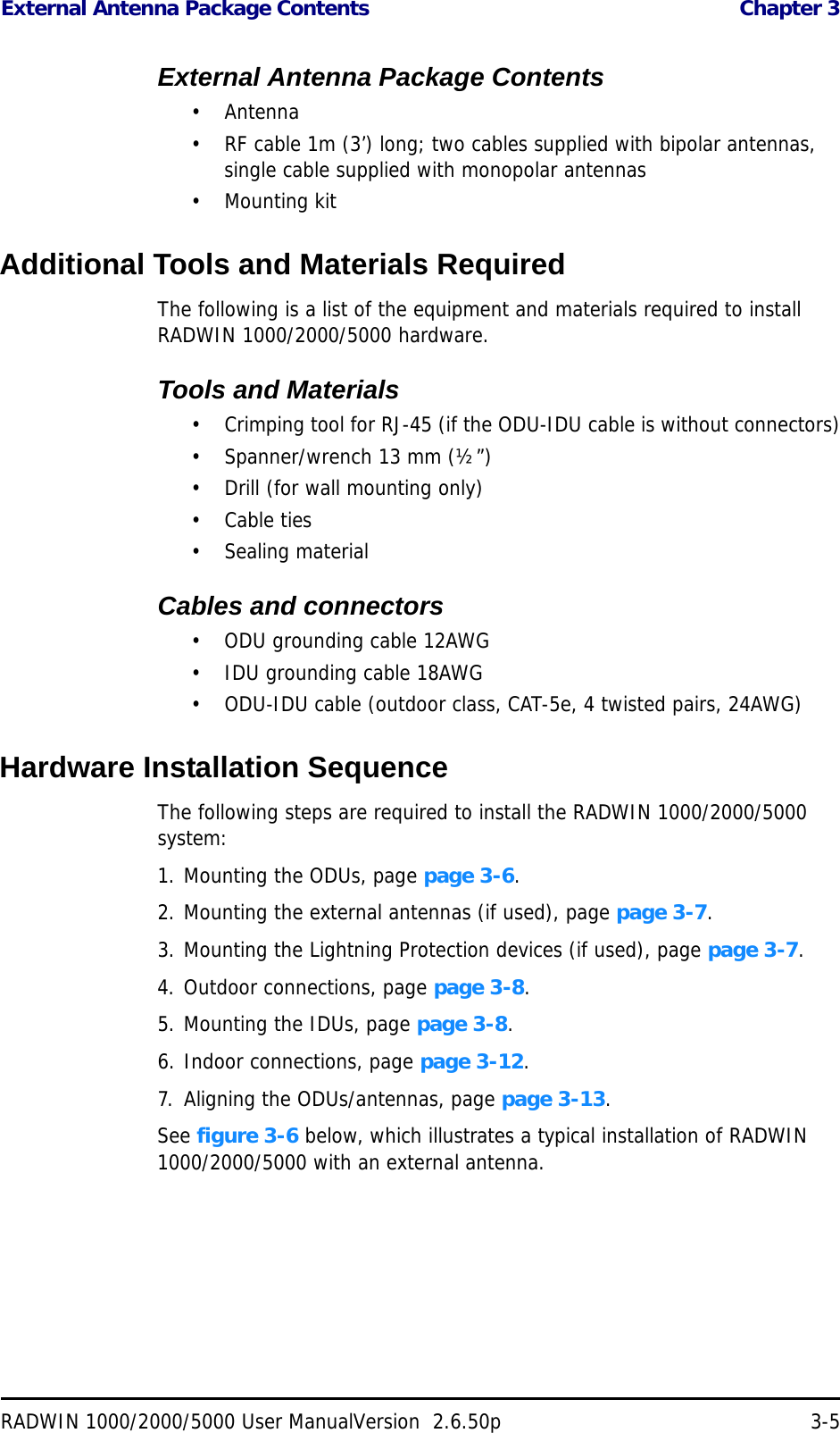 External Antenna Package Contents  Chapter 3RADWIN 1000/2000/5000 User ManualVersion  2.6.50p 3-5External Antenna Package Contents•Antenna• RF cable 1m (3’) long; two cables supplied with bipolar antennas, single cable supplied with monopolar antennas• Mounting kitAdditional Tools and Materials RequiredThe following is a list of the equipment and materials required to install RADWIN 1000/2000/5000 hardware.Tools and Materials• Crimping tool for RJ-45 (if the ODU-IDU cable is without connectors)• Spanner/wrench 13 mm (½”) • Drill (for wall mounting only)•Cable ties• Sealing materialCables and connectors• ODU grounding cable 12AWG• IDU grounding cable 18AWG• ODU-IDU cable (outdoor class, CAT-5e, 4 twisted pairs, 24AWG)Hardware Installation SequenceThe following steps are required to install the RADWIN 1000/2000/5000 system:1. Mounting the ODUs, page page 3-6.2. Mounting the external antennas (if used), page page 3-7.3. Mounting the Lightning Protection devices (if used), page page 3-7.4. Outdoor connections, page page 3-8.5. Mounting the IDUs, page page 3-8.6. Indoor connections, page page 3-12.7. Aligning the ODUs/antennas, page page 3-13.See figure 3-6 below, which illustrates a typical installation of RADWIN 1000/2000/5000 with an external antenna.