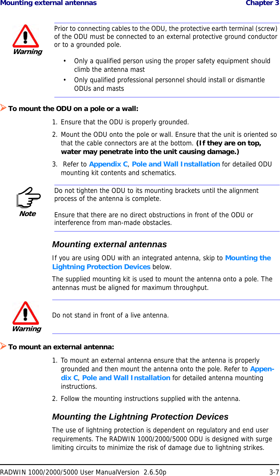 Mounting external antennas  Chapter 3RADWIN 1000/2000/5000 User ManualVersion  2.6.50p 3-7To mount the ODU on a pole or a wall:1. Ensure that the ODU is properly grounded.2. Mount the ODU onto the pole or wall. Ensure that the unit is oriented so that the cable connectors are at the bottom. (If they are on top, water may penetrate into the unit causing damage.)3.  Refer to Appendix C, Pole and Wall Installation for detailed ODU mounting kit contents and schematics.Mounting external antennasIf you are using ODU with an integrated antenna, skip to Mounting the Lightning Protection Devices below.The supplied mounting kit is used to mount the antenna onto a pole. The antennas must be aligned for maximum throughput.To mount an external antenna:1. To mount an external antenna ensure that the antenna is properly grounded and then mount the antenna onto the pole. Refer to Appen-dix C, Pole and Wall Installation for detailed antenna mounting instructions.2. Follow the mounting instructions supplied with the antenna.Mounting the Lightning Protection DevicesThe use of lightning protection is dependent on regulatory and end user requirements. The RADWIN 1000/2000/5000 ODU is designed with surge limiting circuits to minimize the risk of damage due to lightning strikes. WarningPrior to connecting cables to the ODU, the protective earth terminal (screw) of the ODU must be connected to an external protective ground conductor or to a grounded pole. • Only a qualified person using the proper safety equipment should climb the antenna mast• Only qualified professional personnel should install or dismantle ODUs and mastsNoteDo not tighten the ODU to its mounting brackets until the alignment process of the antenna is complete.Ensure that there are no direct obstructions in front of the ODU or interference from man-made obstacles.WarningDo not stand in front of a live antenna.