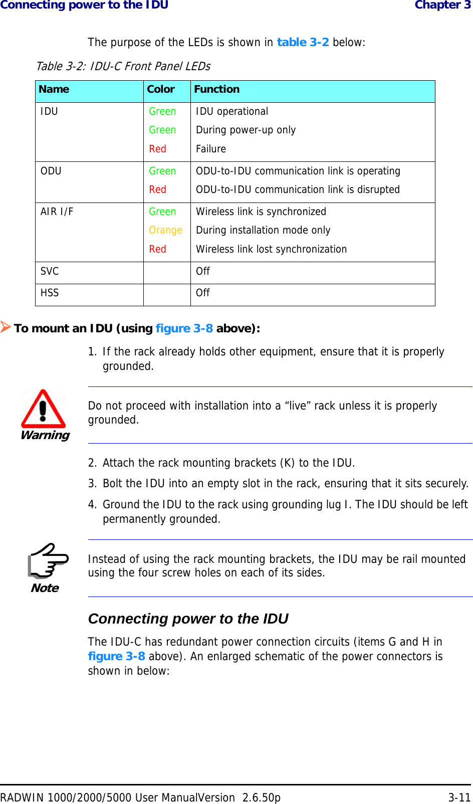 Connecting power to the IDU  Chapter 3RADWIN 1000/2000/5000 User ManualVersion  2.6.50p 3-11The purpose of the LEDs is shown in table 3-2 below:To mount an IDU (using figure 3-8 above):1. If the rack already holds other equipment, ensure that it is properly grounded.2. Attach the rack mounting brackets (K) to the IDU.3. Bolt the IDU into an empty slot in the rack, ensuring that it sits securely.4. Ground the IDU to the rack using grounding lug I. The IDU should be left permanently grounded.Connecting power to the IDUThe IDU-C has redundant power connection circuits (items G and H in figure 3-8 above). An enlarged schematic of the power connectors is shown in below:Table 3-2: IDU-C Front Panel LEDsName Color FunctionIDU GreenGreenRedIDU operationalDuring power-up onlyFailureODU GreenRedODU-to-IDU communication link is operatingODU-to-IDU communication link is disrupted AIR I/F GreenOrangeRedWireless link is synchronizedDuring installation mode onlyWireless link lost synchronizationSVC OffHSS OffWarningDo not proceed with installation into a “live” rack unless it is properly grounded.NoteInstead of using the rack mounting brackets, the IDU may be rail mounted using the four screw holes on each of its sides.