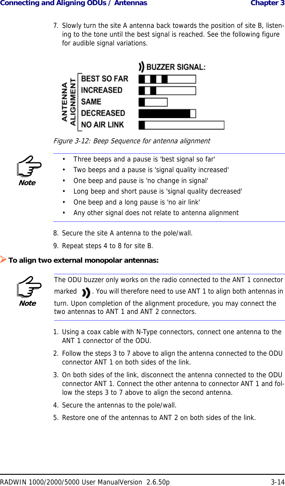 Connecting and Aligning ODUs / Antennas  Chapter 3RADWIN 1000/2000/5000 User ManualVersion  2.6.50p 3-147. Slowly turn the site A antenna back towards the position of site B, listen-ing to the tone until the best signal is reached. See the following figure for audible signal variations.Figure 3-12: Beep Sequence for antenna alignment8. Secure the site A antenna to the pole/wall.9. Repeat steps 4 to 8 for site B.To align two external monopolar antennas:1. Using a coax cable with N-Type connectors, connect one antenna to the ANT 1 connector of the ODU.2. Follow the steps 3 to 7 above to align the antenna connected to the ODU connector ANT 1 on both sides of the link.3. On both sides of the link, disconnect the antenna connected to the ODU connector ANT 1. Connect the other antenna to connector ANT 1 and fol-low the steps 3 to 7 above to align the second antenna.4. Secure the antennas to the pole/wall.5. Restore one of the antennas to ANT 2 on both sides of the link.Note• Three beeps and a pause is &apos;best signal so far&apos;• Two beeps and a pause is &apos;signal quality increased&apos;• One beep and pause is &apos;no change in signal&apos;• Long beep and short pause is &apos;signal quality decreased&apos;• One beep and a long pause is &apos;no air link&apos;• Any other signal does not relate to antenna alignmentNoteThe ODU buzzer only works on the radio connected to the ANT 1 connector marked  . You will therefore need to use ANT 1 to align both antennas in turn. Upon completion of the alignment procedure, you may connect the two antennas to ANT 1 and ANT 2 connectors.