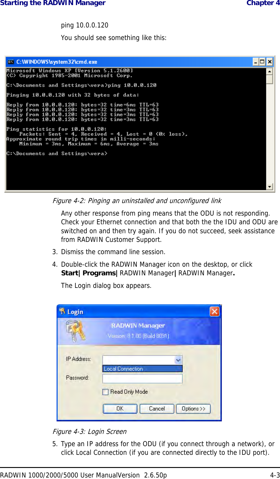 Starting the RADWIN Manager  Chapter 4RADWIN 1000/2000/5000 User ManualVersion  2.6.50p 4-3ping 10.0.0.120You should see something like this:Figure 4-2: Pinging an uninstalled and unconfigured linkAny other response from ping means that the ODU is not responding. Check your Ethernet connection and that both the the IDU and ODU are switched on and then try again. If you do not succeed, seek assistance from RADWIN Customer Support.3. Dismiss the command line session.4. Double-click the RADWIN Manager icon on the desktop, or click Start|Programs|RADWIN Manager|RADWIN Manager.The Login dialog box appears.Figure 4-3: Login Screen5. Type an IP address for the ODU (if you connect through a network), or click Local Connection (if you are connected directly to the IDU port).