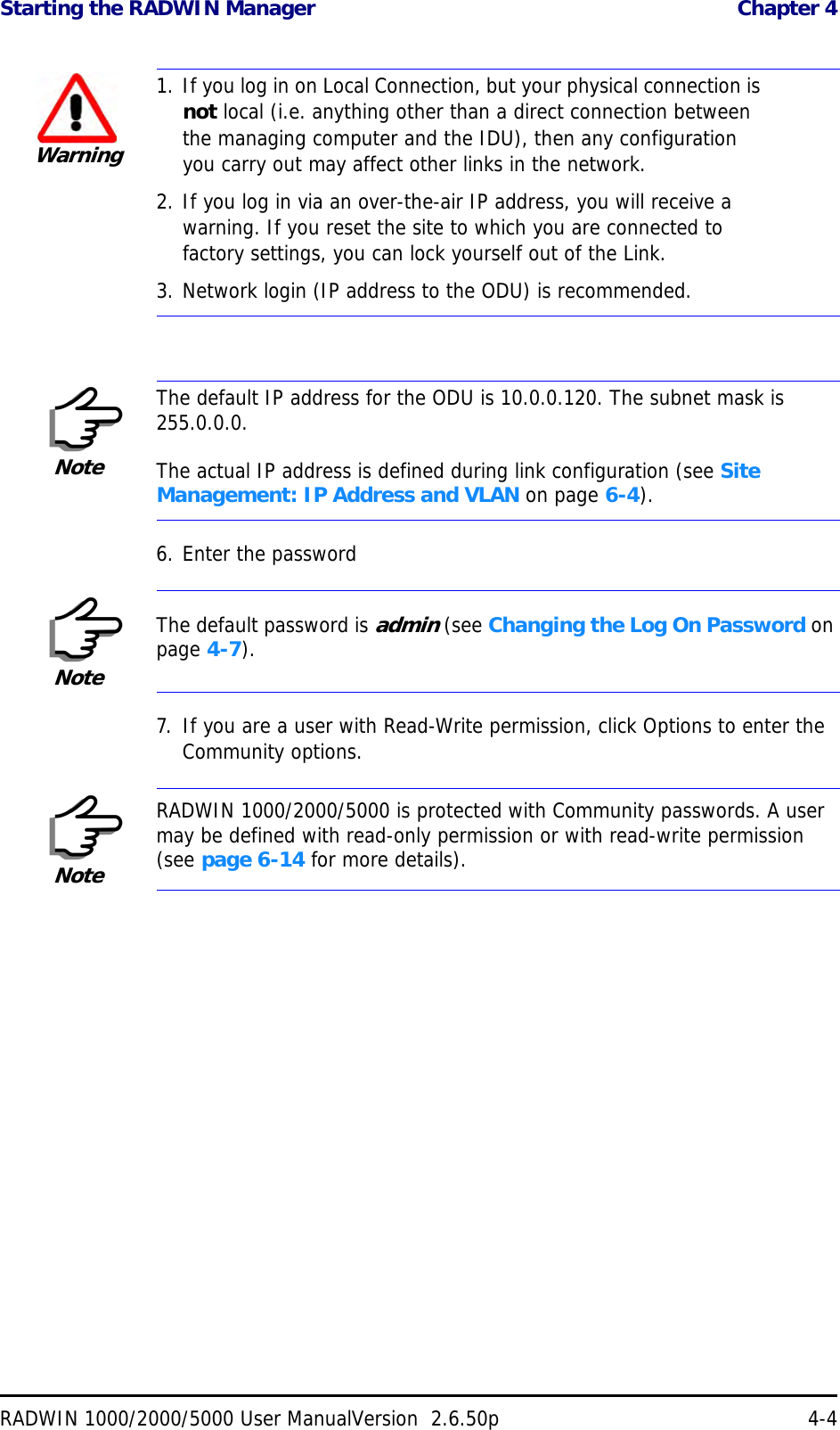 Starting the RADWIN Manager  Chapter 4RADWIN 1000/2000/5000 User ManualVersion  2.6.50p 4-46. Enter the password7. If you are a user with Read-Write permission, click Options to enter the Community options.Warning1. If you log in on Local Connection, but your physical connection is not local (i.e. anything other than a direct connection between the managing computer and the IDU), then any configuration you carry out may affect other links in the network.2. If you log in via an over-the-air IP address, you will receive a warning. If you reset the site to which you are connected to factory settings, you can lock yourself out of the Link.3. Network login (IP address to the ODU) is recommended.NoteThe default IP address for the ODU is 10.0.0.120. The subnet mask is 255.0.0.0.The actual IP address is defined during link configuration (see Site Management: IP Address and VLAN on page 6-4).NoteThe default password is admin (see Changing the Log On Password on page 4-7).NoteRADWIN 1000/2000/5000 is protected with Community passwords. A user may be defined with read-only permission or with read-write permission (see page 6-14 for more details).