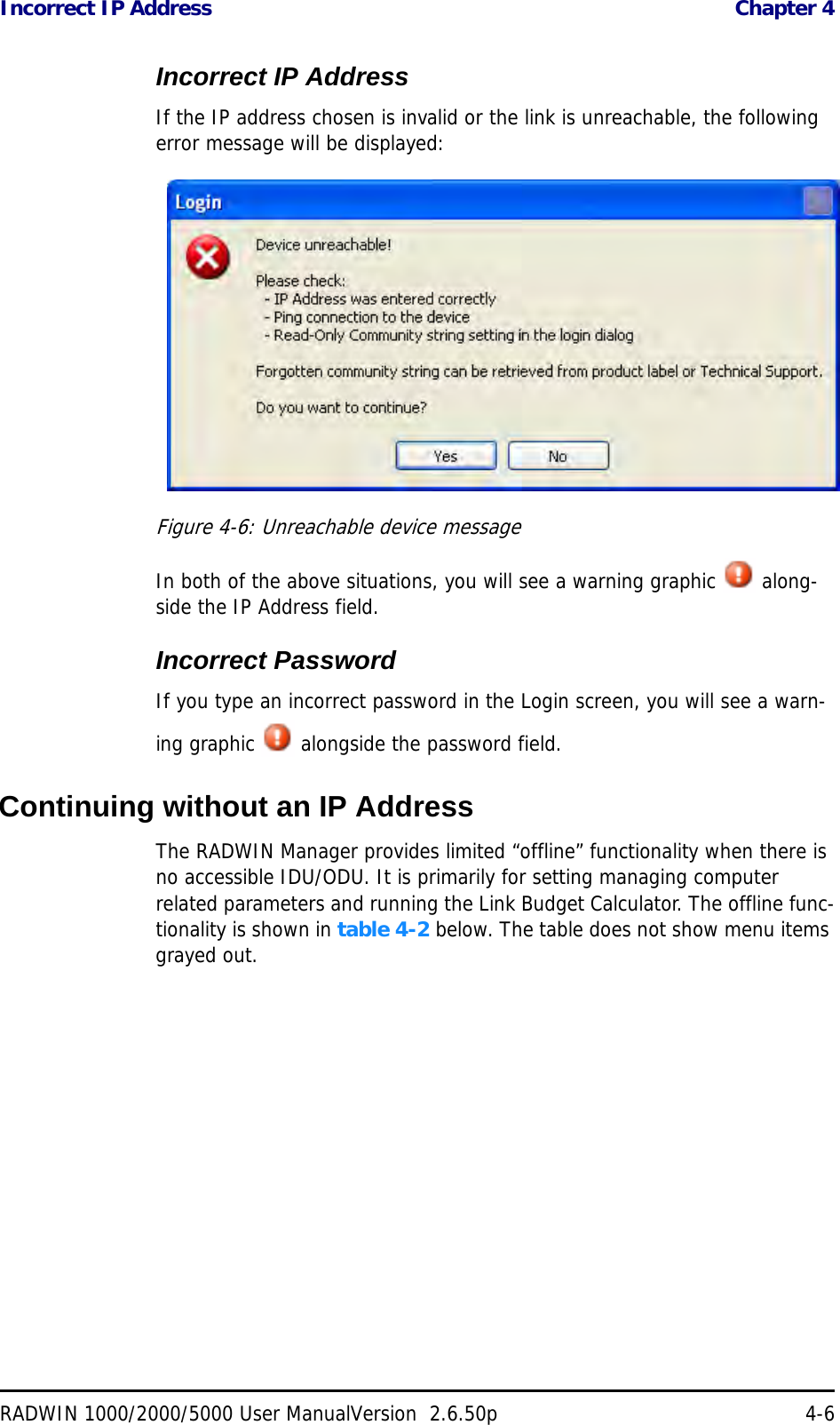 Incorrect IP Address  Chapter 4RADWIN 1000/2000/5000 User ManualVersion  2.6.50p 4-6Incorrect IP AddressIf the IP address chosen is invalid or the link is unreachable, the following error message will be displayed:Figure 4-6: Unreachable device messageIn both of the above situations, you will see a warning graphic   along-side the IP Address field.Incorrect PasswordIf you type an incorrect password in the Login screen, you will see a warn-ing graphic   alongside the password field.Continuing without an IP AddressThe RADWIN Manager provides limited “offline” functionality when there is no accessible IDU/ODU. It is primarily for setting managing computer related parameters and running the Link Budget Calculator. The offline func-tionality is shown in table 4-2 below. The table does not show menu items grayed out.