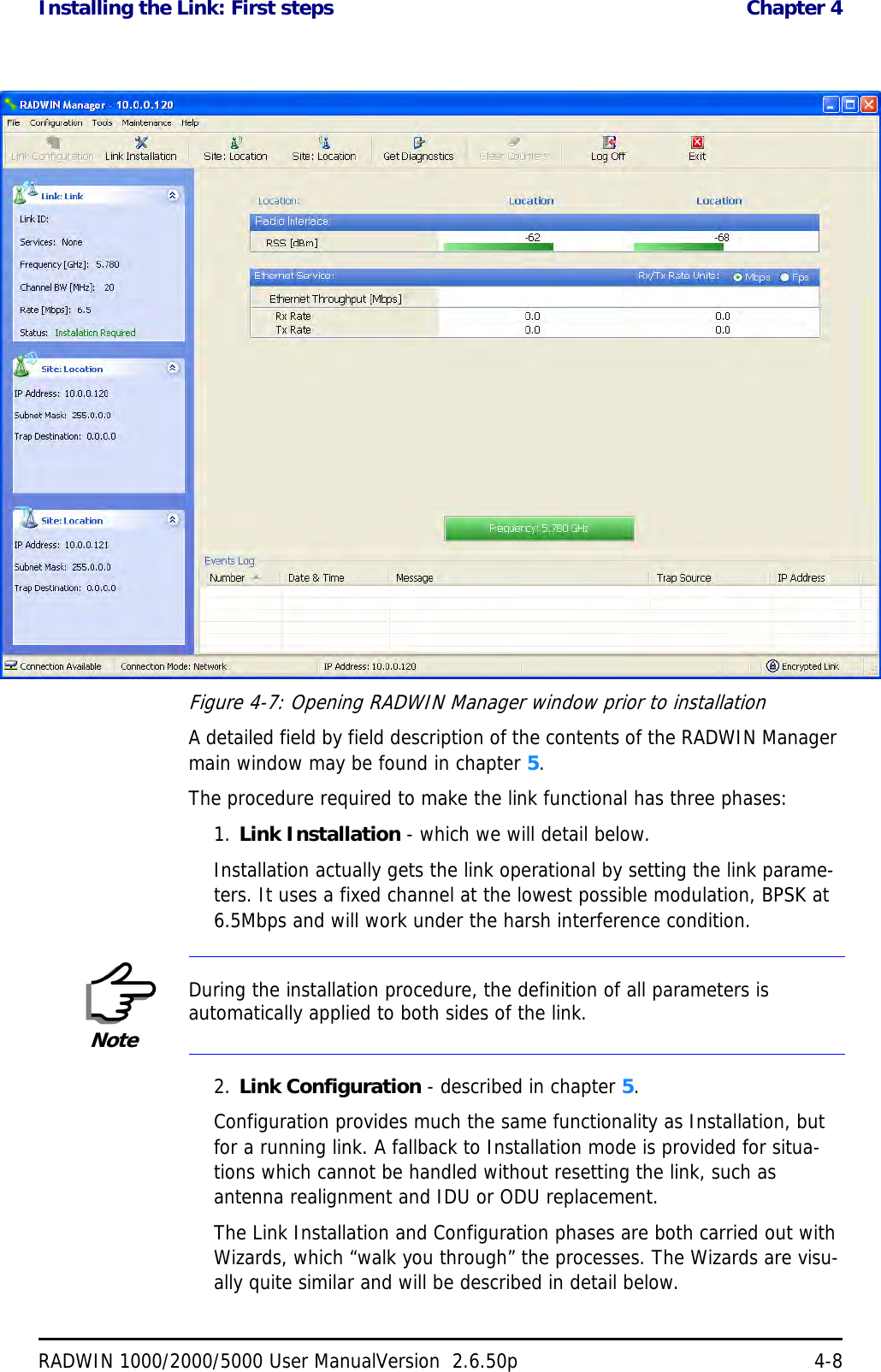 Installing the Link: First steps  Chapter 4RADWIN 1000/2000/5000 User ManualVersion  2.6.50p 4-8Figure 4-7: Opening RADWIN Manager window prior to installationA detailed field by field description of the contents of the RADWIN Manager main window may be found in chapter 5.The procedure required to make the link functional has three phases:1. Link Installation - which we will detail below.Installation actually gets the link operational by setting the link parame-ters. It uses a fixed channel at the lowest possible modulation, BPSK at 6.5Mbps and will work under the harsh interference condition. 2. Link Configuration - described in chapter 5.Configuration provides much the same functionality as Installation, but for a running link. A fallback to Installation mode is provided for situa-tions which cannot be handled without resetting the link, such as antenna realignment and IDU or ODU replacement.The Link Installation and Configuration phases are both carried out with Wizards, which “walk you through” the processes. The Wizards are visu-ally quite similar and will be described in detail below. NoteDuring the installation procedure, the definition of all parameters is automatically applied to both sides of the link.