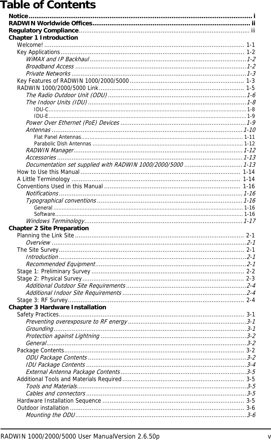 RADWIN 1000/2000/5000 User ManualVersion 2.6.50p vTable of ContentsNotice....................................................................................................................... iRADWIN Worldwide Offices.................................................................................... iiRegulatory Compliance..............................................................................................iiiChapter 1 IntroductionWelcome! .............................................................................................................. 1-1Key Applications..................................................................................................... 1-2WiMAX and IP Backhaul ......................................................................................1-2Broadband Access ..............................................................................................1-2Private Networks ................................................................................................1-3Key Features of RADWIN 1000/2000/5000............................................................... 1-3RADWIN 1000/2000/5000 Link................................................................................ 1-5The Radio Outdoor Unit (ODU) ............................................................................1-6The Indoor Units (IDU).......................................................................................1-8IDU-C.........................................................................................................................1-8IDU-E.........................................................................................................................1-9Power Over Ethernet (PoE) Devices .....................................................................1-9Antennas .........................................................................................................1-10Flat Panel Antennas................................................................................................... 1-11Parabolic Dish Antennas ............................................................................................ 1-12RADWIN Manager.............................................................................................1-12Accessories ......................................................................................................1-13Documentation set supplied with RADWIN 1000/2000/5000 ................................1-13How to Use this Manual ........................................................................................ 1-14A Little Terminology ............................................................................................. 1-14Conventions Used in this Manual ........................................................................... 1-16Notifications.....................................................................................................1-16Typographical conventions ................................................................................1-16General .................................................................................................................... 1-16Software................................................................................................................... 1-16Windows Terminology.......................................................................................1-17Chapter 2 Site PreparationPlanning the Link Site............................................................................................. 2-1Overview ...........................................................................................................2-1The Site Survey...................................................................................................... 2-1Introduction.......................................................................................................2-1Recommended Equipment...................................................................................2-1Stage 1: Preliminary Survey .................................................................................... 2-2Stage 2: Physical Survey......................................................................................... 2-3Additional Outdoor Site Requirements..................................................................2-4Additional Indoor Site Requirements ....................................................................2-4Stage 3: RF Survey................................................................................................. 2-4Chapter 3 Hardware InstallationSafety Practices...................................................................................................... 3-1Preventing overexposure to RF energy.................................................................3-1Grounding..........................................................................................................3-1Protection against Lightning ................................................................................3-2General..............................................................................................................3-2Package Contents................................................................................................... 3-2ODU Package Contents .......................................................................................3-2IDU Package Contents ........................................................................................3-4External Antenna Package Contents.....................................................................3-5Additional Tools and Materials Required................................................................... 3-5Tools and Materials.............................................................................................3-5Cables and connectors........................................................................................3-5Hardware Installation Sequence .............................................................................. 3-5Outdoor installation................................................................................................ 3-6Mounting the ODU..............................................................................................3-6