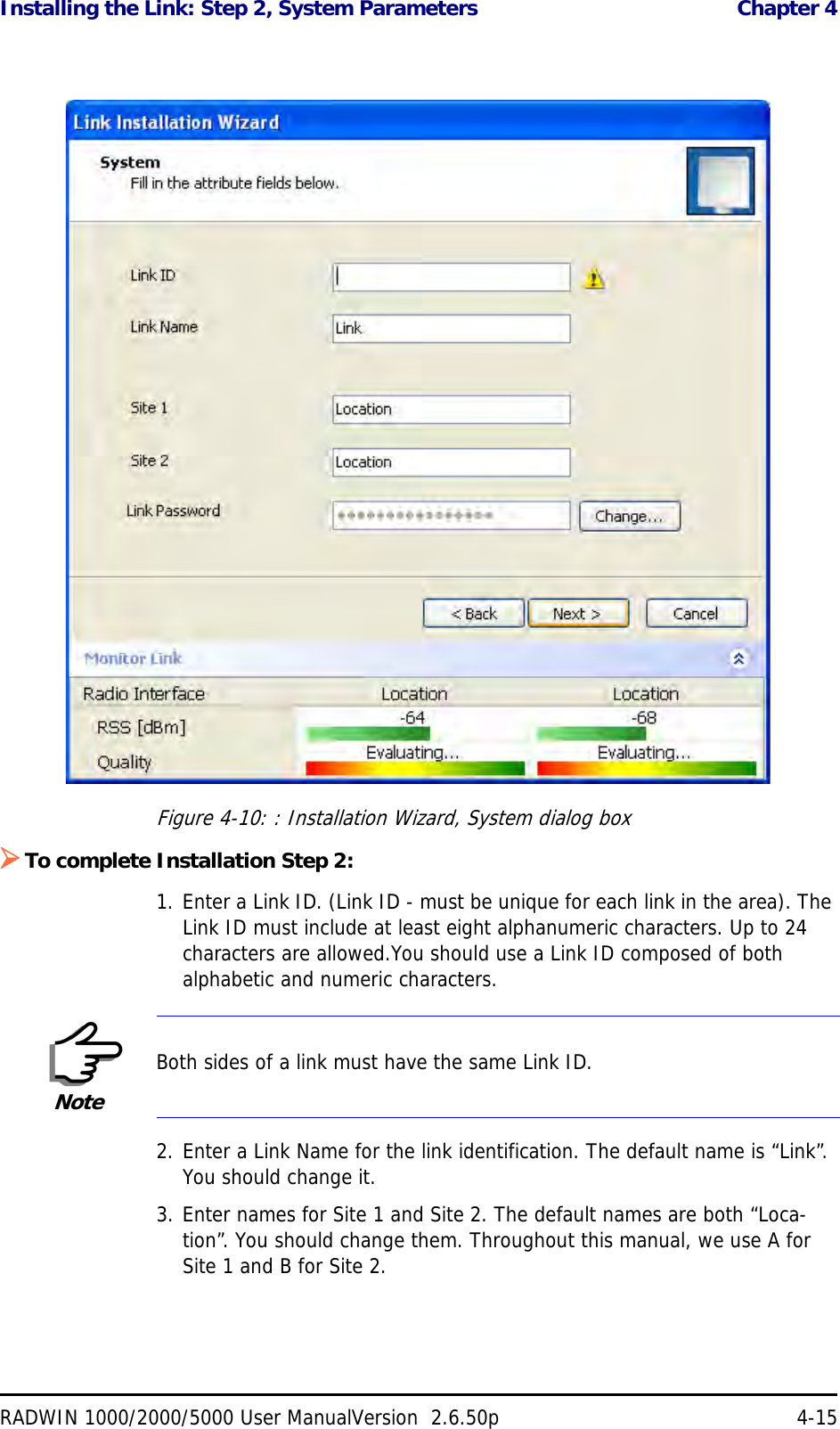 Installing the Link: Step 2, System Parameters  Chapter 4RADWIN 1000/2000/5000 User ManualVersion  2.6.50p 4-15Figure 4-10: : Installation Wizard, System dialog boxTo complete Installation Step 2:1. Enter a Link ID. (Link ID - must be unique for each link in the area). The Link ID must include at least eight alphanumeric characters. Up to 24 characters are allowed.You should use a Link ID composed of both alphabetic and numeric characters.2. Enter a Link Name for the link identification. The default name is “Link”. You should change it.3. Enter names for Site 1 and Site 2. The default names are both “Loca-tion”. You should change them. Throughout this manual, we use A for Site 1 and B for Site 2.NoteBoth sides of a link must have the same Link ID.