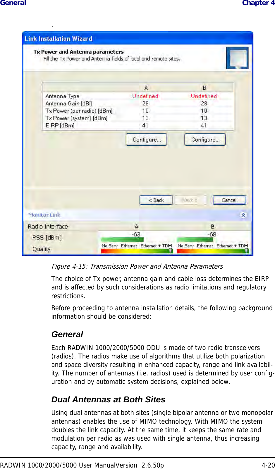 General  Chapter 4RADWIN 1000/2000/5000 User ManualVersion  2.6.50p 4-20.Figure 4-15: Transmission Power and Antenna ParametersThe choice of Tx power, antenna gain and cable loss determines the EIRP and is affected by such considerations as radio limitations and regulatory restrictions.Before proceeding to antenna installation details, the following background information should be considered:GeneralEach RADWIN 1000/2000/5000 ODU is made of two radio transceivers (radios). The radios make use of algorithms that utilize both polarization and space diversity resulting in enhanced capacity, range and link availabil-ity. The number of antennas (i.e. radios) used is determined by user config-uration and by automatic system decisions, explained below. Dual Antennas at Both SitesUsing dual antennas at both sites (single bipolar antenna or two monopolar antennas) enables the use of MIMO technology. With MIMO the system doubles the link capacity. At the same time, it keeps the same rate and modulation per radio as was used with single antenna, thus increasing capacity, range and availability.