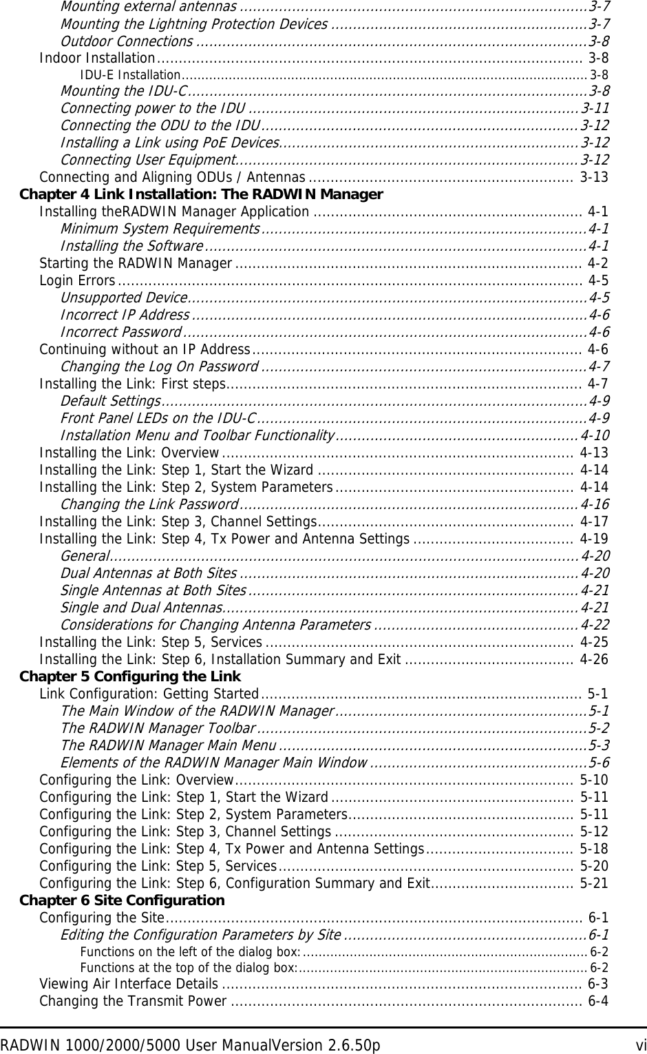 RADWIN 1000/2000/5000 User ManualVersion 2.6.50p viMounting external antennas ................................................................................3-7Mounting the Lightning Protection Devices ...........................................................3-7Outdoor Connections ..........................................................................................3-8Indoor Installation.................................................................................................. 3-8IDU-E Installation........................................................................................................3-8Mounting the IDU-C............................................................................................3-8Connecting power to the IDU ............................................................................3-11Connecting the ODU to the IDU.........................................................................3-12Installing a Link using PoE Devices.....................................................................3-12Connecting User Equipment...............................................................................3-12Connecting and Aligning ODUs / Antennas ............................................................. 3-13Chapter 4 Link Installation: The RADWIN ManagerInstalling theRADWIN Manager Application .............................................................. 4-1Minimum System Requirements...........................................................................4-1Installing the Software........................................................................................4-1Starting the RADWIN Manager ................................................................................ 4-2Login Errors........................................................................................................... 4-5Unsupported Device............................................................................................4-5Incorrect IP Address ...........................................................................................4-6Incorrect Password.............................................................................................4-6Continuing without an IP Address............................................................................ 4-6Changing the Log On Password ...........................................................................4-7Installing the Link: First steps.................................................................................. 4-7Default Settings..................................................................................................4-9Front Panel LEDs on the IDU-C............................................................................4-9Installation Menu and Toolbar Functionality........................................................4-10Installing the Link: Overview................................................................................. 4-13Installing the Link: Step 1, Start the Wizard ........................................................... 4-14Installing the Link: Step 2, System Parameters....................................................... 4-14Changing the Link Password..............................................................................4-16Installing the Link: Step 3, Channel Settings........................................................... 4-17Installing the Link: Step 4, Tx Power and Antenna Settings ..................................... 4-19General............................................................................................................4-20Dual Antennas at Both Sites ..............................................................................4-20Single Antennas at Both Sites............................................................................4-21Single and Dual Antennas..................................................................................4-21Considerations for Changing Antenna Parameters ...............................................4-22Installing the Link: Step 5, Services ....................................................................... 4-25Installing the Link: Step 6, Installation Summary and Exit ....................................... 4-26Chapter 5 Configuring the LinkLink Configuration: Getting Started.......................................................................... 5-1The Main Window of the RADWIN Manager..........................................................5-1The RADWIN Manager Toolbar............................................................................5-2The RADWIN Manager Main Menu .......................................................................5-3Elements of the RADWIN Manager Main Window ..................................................5-6Configuring the Link: Overview.............................................................................. 5-10Configuring the Link: Step 1, Start the Wizard........................................................ 5-11Configuring the Link: Step 2, System Parameters.................................................... 5-11Configuring the Link: Step 3, Channel Settings ....................................................... 5-12Configuring the Link: Step 4, Tx Power and Antenna Settings.................................. 5-18Configuring the Link: Step 5, Services.................................................................... 5-20Configuring the Link: Step 6, Configuration Summary and Exit................................. 5-21Chapter 6 Site ConfigurationConfiguring the Site................................................................................................ 6-1Editing the Configuration Parameters by Site ........................................................6-1Functions on the left of the dialog box:.........................................................................6-2Functions at the top of the dialog box:..........................................................................6-2Viewing Air Interface Details ................................................................................... 6-3Changing the Transmit Power ................................................................................. 6-4