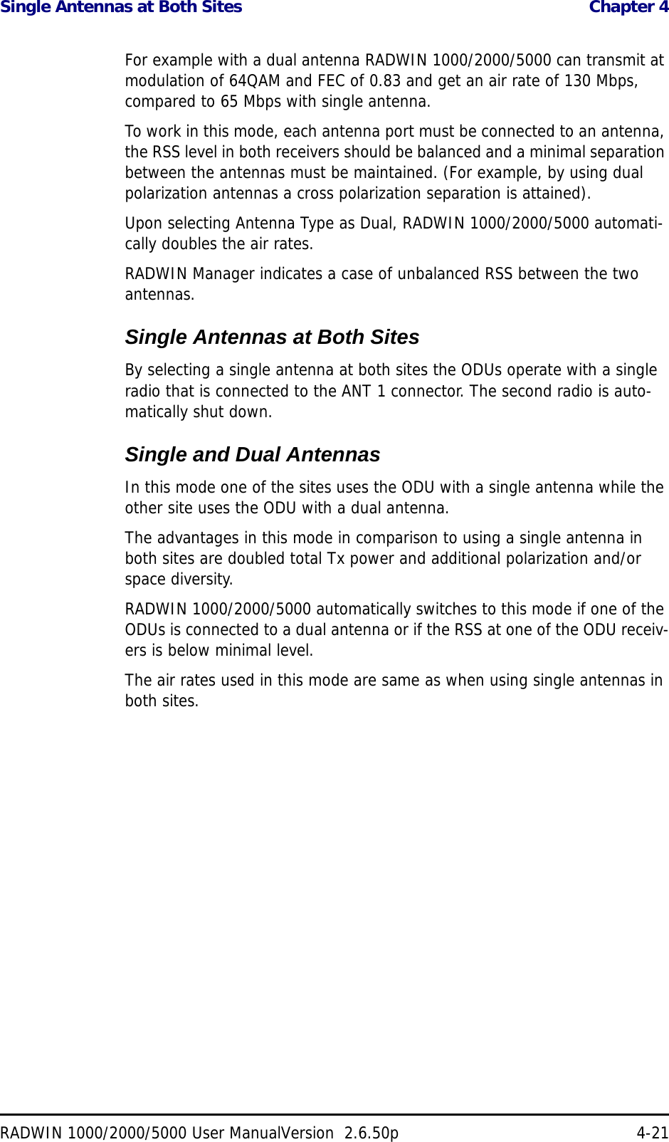 Single Antennas at Both Sites  Chapter 4RADWIN 1000/2000/5000 User ManualVersion  2.6.50p 4-21For example with a dual antenna RADWIN 1000/2000/5000 can transmit at modulation of 64QAM and FEC of 0.83 and get an air rate of 130 Mbps, compared to 65 Mbps with single antenna.To work in this mode, each antenna port must be connected to an antenna, the RSS level in both receivers should be balanced and a minimal separation between the antennas must be maintained. (For example, by using dual polarization antennas a cross polarization separation is attained).Upon selecting Antenna Type as Dual, RADWIN 1000/2000/5000 automati-cally doubles the air rates.RADWIN Manager indicates a case of unbalanced RSS between the two antennas.Single Antennas at Both SitesBy selecting a single antenna at both sites the ODUs operate with a single radio that is connected to the ANT 1 connector. The second radio is auto-matically shut down.Single and Dual AntennasIn this mode one of the sites uses the ODU with a single antenna while the other site uses the ODU with a dual antenna. The advantages in this mode in comparison to using a single antenna in both sites are doubled total Tx power and additional polarization and/or space diversity.RADWIN 1000/2000/5000 automatically switches to this mode if one of the ODUs is connected to a dual antenna or if the RSS at one of the ODU receiv-ers is below minimal level.The air rates used in this mode are same as when using single antennas in both sites.