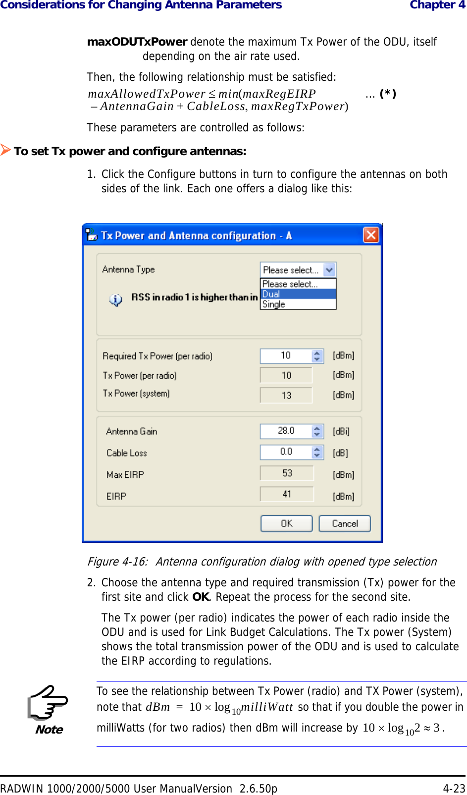 Considerations for Changing Antenna Parameters  Chapter 4RADWIN 1000/2000/5000 User ManualVersion  2.6.50p 4-23maxODUTxPower denote the maximum Tx Power of the ODU, itself depending on the air rate used.Then, the following relationship must be satisfied:   ... (*)These parameters are controlled as follows:To set Tx power and configure antennas:1. Click the Configure buttons in turn to configure the antennas on both sides of the link. Each one offers a dialog like this:Figure 4-16:  Antenna configuration dialog with opened type selection2. Choose the antenna type and required transmission (Tx) power for the first site and click OK. Repeat the process for the second site.The Tx power (per radio) indicates the power of each radio inside the ODU and is used for Link Budget Calculations. The Tx power (System) shows the total transmission power of the ODU and is used to calculate the EIRP according to regulations.NoteTo see the relationship between Tx Power (radio) and TX Power (system), note that   so that if you double the power in milliWatts (for two radios) then dBm will increase by  .maxAllowedTxPower min maxRegEIRPAntennaGain CableLoss maxRegTxPower+– ()dBm 10 milliWatt10log=10 2 310log