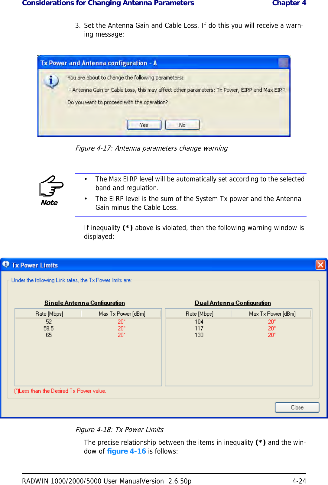 Considerations for Changing Antenna Parameters  Chapter 4RADWIN 1000/2000/5000 User ManualVersion  2.6.50p 4-243. Set the Antenna Gain and Cable Loss. If do this you will receive a warn-ing message:Figure 4-17: Antenna parameters change warningIf inequality (*) above is violated, then the following warning window is displayed:Figure 4-18: Tx Power LimitsThe precise relationship between the items in inequality (*) and the win-dow of figure 4-16 is follows:Note• The Max EIRP level will be automatically set according to the selected band and regulation.• The EIRP level is the sum of the System Tx power and the Antenna Gain minus the Cable Loss.