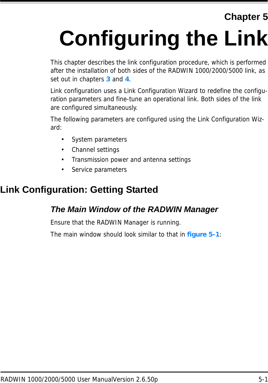 RADWIN 1000/2000/5000 User ManualVersion 2.6.50p 5-1Chapter 5Configuring the LinkThis chapter describes the link configuration procedure, which is performed after the installation of both sides of the RADWIN 1000/2000/5000 link, as set out in chapters 3 and 4.Link configuration uses a Link Configuration Wizard to redefine the configu-ration parameters and fine-tune an operational link. Both sides of the link are configured simultaneously.The following parameters are configured using the Link Configuration Wiz-ard:• System parameters• Channel settings• Transmission power and antenna settings•Service parametersLink Configuration: Getting StartedThe Main Window of the RADWIN ManagerEnsure that the RADWIN Manager is running.The main window should look similar to that in figure 5-1: