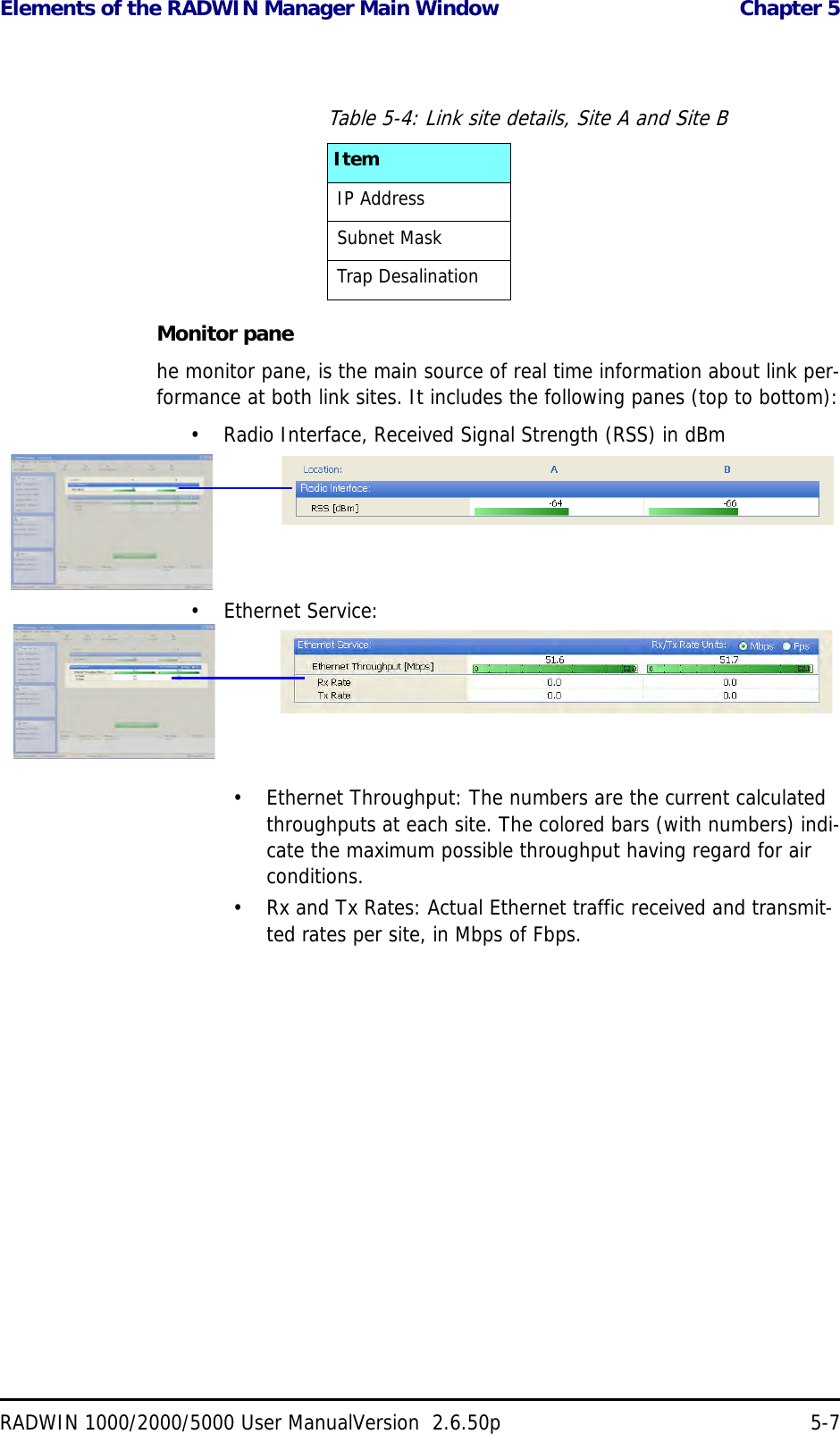 Elements of the RADWIN Manager Main Window  Chapter 5RADWIN 1000/2000/5000 User ManualVersion  2.6.50p 5-7Monitor panehe monitor pane, is the main source of real time information about link per-formance at both link sites. It includes the following panes (top to bottom):• Radio Interface, Received Signal Strength (RSS) in dBm• Ethernet Service:• Ethernet Throughput: The numbers are the current calculated throughputs at each site. The colored bars (with numbers) indi-cate the maximum possible throughput having regard for air conditions.• Rx and Tx Rates: Actual Ethernet traffic received and transmit-ted rates per site, in Mbps of Fbps.Table 5-4: Link site details, Site A and Site BItemIP AddressSubnet MaskTrap Desalination