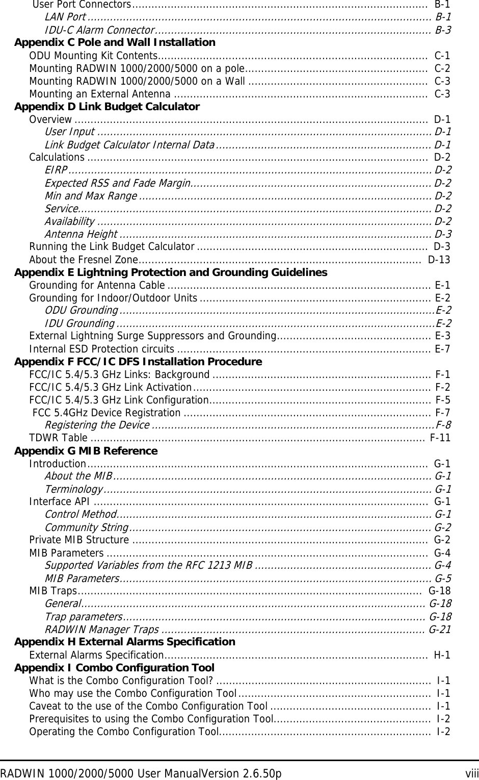 RADWIN 1000/2000/5000 User ManualVersion 2.6.50p viii User Port Connectors............................................................................................  B-1LAN Port........................................................................................................... B-1IDU-C Alarm Connector...................................................................................... B-3Appendix C Pole and Wall InstallationODU Mounting Kit Contents....................................................................................  C-1Mounting RADWIN 1000/2000/5000 on a pole.........................................................  C-2Mounting RADWIN 1000/2000/5000 on a Wall ........................................................  C-3Mounting an External Antenna ...............................................................................  C-3Appendix D Link Budget CalculatorOverview.............................................................................................................. D-1User Input ........................................................................................................ D-1Link Budget Calculator Internal Data................................................................... D-1Calculations .......................................................................................................... D-2EIRP.................................................................................................................D-2Expected RSS and Fade Margin........................................................................... D-2Min and Max Range ........................................................................................... D-2Service.............................................................................................................. D-2Availability ........................................................................................................ D-2Antenna Height ................................................................................................. D-3Running the Link Budget Calculator ........................................................................ D-3About the Fresnel Zone........................................................................................  D-13Appendix E Lightning Protection and Grounding GuidelinesGrounding for Antenna Cable .................................................................................. E-1Grounding for Indoor/Outdoor Units ........................................................................ E-2ODU Grounding..................................................................................................E-2IDU Grounding ...................................................................................................E-2External Lightning Surge Suppressors and Grounding................................................ E-3Internal ESD Protection circuits ............................................................................... E-7Appendix F FCC/IC DFS Installation ProcedureFCC/IC 5.4/5.3 GHz Links: Background .................................................................... F-1FCC/IC 5.4/5.3 GHz Link Activation.......................................................................... F-2FCC/IC 5.4/5.3 GHz Link Configuration..................................................................... F-5 FCC 5.4GHz Device Registration ............................................................................. F-7Registering the Device ........................................................................................F-8TDWR Table ........................................................................................................ F-11Appendix G MIB ReferenceIntroduction..........................................................................................................  G-1About the MIB................................................................................................... G-1Terminology...................................................................................................... G-1Interface API ........................................................................................................  G-1Control Method.................................................................................................. G-1Community String.............................................................................................. G-2Private MIB Structure ............................................................................................  G-2MIB Parameters ....................................................................................................  G-4Supported Variables from the RFC 1213 MIB ....................................................... G-4MIB Parameters................................................................................................. G-5MIB Traps...........................................................................................................  G-18General........................................................................................................... G-18Trap parameters.............................................................................................. G-18RADWIN Manager Traps .................................................................................. G-21Appendix H External Alarms SpecificationExternal Alarms Specification.................................................................................. H-1Appendix I Combo Configuration ToolWhat is the Combo Configuration Tool? ................................................................... I-1Who may use the Combo Configuration Tool............................................................ I-1Caveat to the use of the Combo Configuration Tool ..................................................  I-1Prerequisites to using the Combo Configuration Tool.................................................  I-2Operating the Combo Configuration Tool..................................................................  I-2