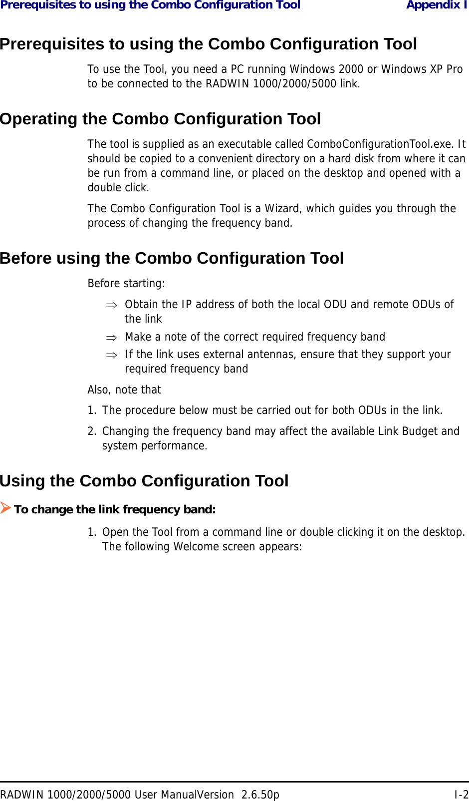 Prerequisites to using the Combo Configuration Tool Appendix IRADWIN 1000/2000/5000 User ManualVersion  2.6.50p I-2Prerequisites to using the Combo Configuration ToolTo use the Tool, you need a PC running Windows 2000 or Windows XP Pro to be connected to the RADWIN 1000/2000/5000 link.Operating the Combo Configuration ToolThe tool is supplied as an executable called ComboConfigurationTool.exe. It should be copied to a convenient directory on a hard disk from where it can be run from a command line, or placed on the desktop and opened with a double click.The Combo Configuration Tool is a Wizard, which guides you through the process of changing the frequency band. Before using the Combo Configuration ToolBefore starting:Obtain the IP address of both the local ODU and remote ODUs of the linkMake a note of the correct required frequency bandIf the link uses external antennas, ensure that they support your required frequency bandAlso, note that1. The procedure below must be carried out for both ODUs in the link.2. Changing the frequency band may affect the available Link Budget and system performance.Using the Combo Configuration ToolTo change the link frequency band:1. Open the Tool from a command line or double clicking it on the desktop. The following Welcome screen appears: