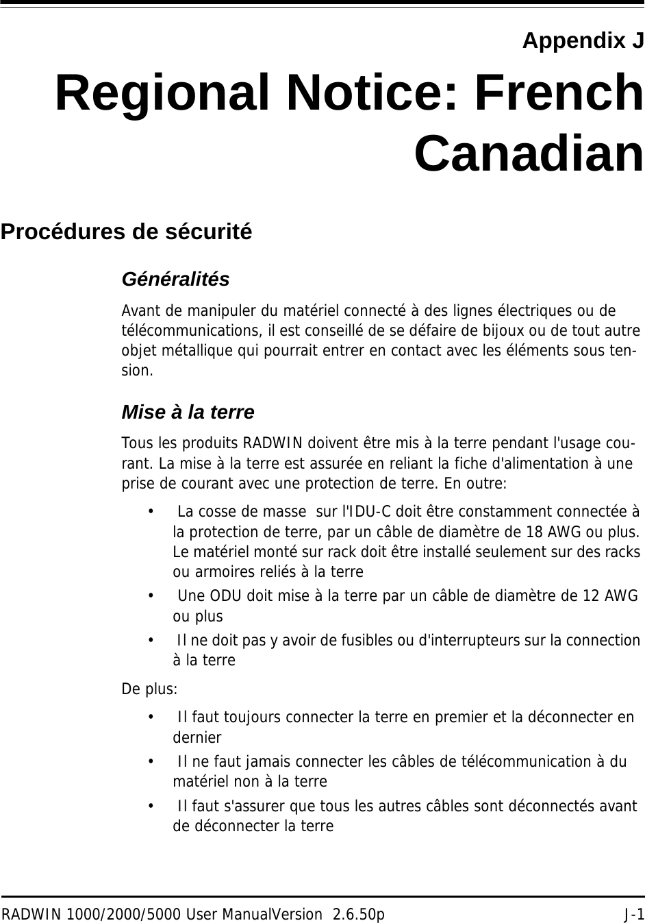 RADWIN 1000/2000/5000 User ManualVersion  2.6.50p J-1Appendix JRegional Notice: FrenchCanadianProcédures de sécuritéGénéralitésAvant de manipuler du matériel connecté à des lignes électriques ou de télécommunications, il est conseillé de se défaire de bijoux ou de tout autre objet métallique qui pourrait entrer en contact avec les éléments sous ten-sion.Mise à la terreTous les produits RADWIN doivent être mis à la terre pendant l&apos;usage cou-rant. La mise à la terre est assurée en reliant la fiche d&apos;alimentation à une prise de courant avec une protection de terre. En outre: •  La cosse de masse  sur l&apos;IDU-C doit être constamment connectée à la protection de terre, par un câble de diamètre de 18 AWG ou plus. Le matériel monté sur rack doit être installé seulement sur des racks ou armoires reliés à la terre•  Une ODU doit mise à la terre par un câble de diamètre de 12 AWG ou plus•  Il ne doit pas y avoir de fusibles ou d&apos;interrupteurs sur la connection à la terre De plus:•  Il faut toujours connecter la terre en premier et la déconnecter en dernier•  Il ne faut jamais connecter les câbles de télécommunication à du matériel non à la terre•  Il faut s&apos;assurer que tous les autres câbles sont déconnectés avant de déconnecter la terre