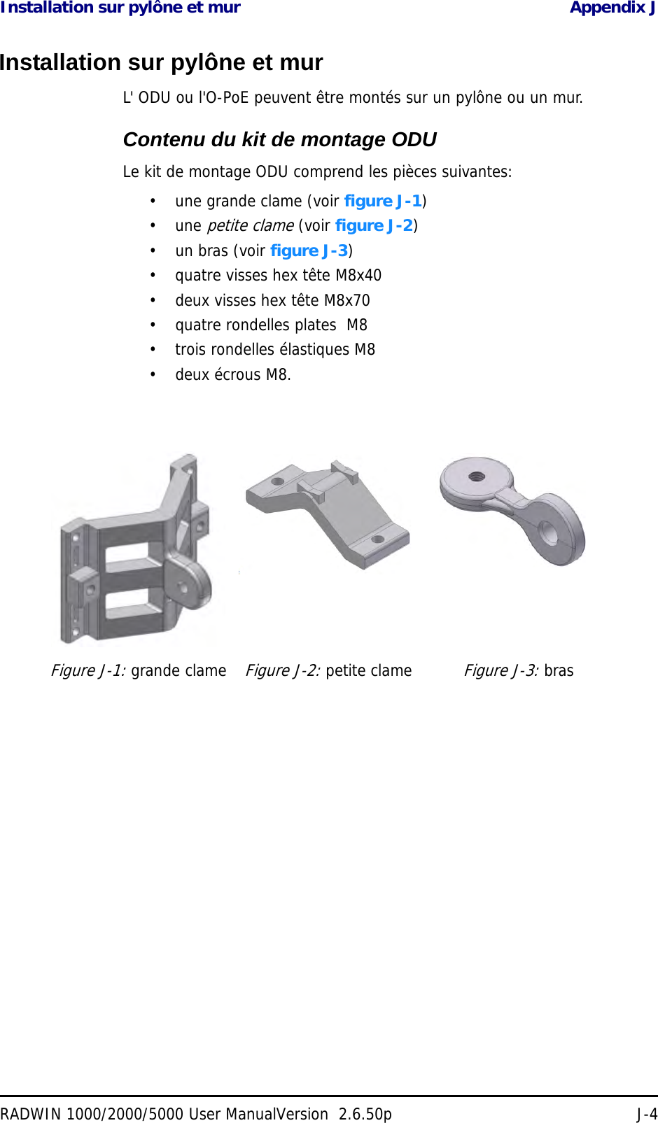 Installation sur pylône et mur Appendix JRADWIN 1000/2000/5000 User ManualVersion  2.6.50p J-4Installation sur pylône et murL&apos; ODU ou l&apos;O-PoE peuvent être montés sur un pylône ou un mur.Contenu du kit de montage ODULe kit de montage ODU comprend les pièces suivantes:• une grande clame (voir figure J-1)• une petite clame (voir figure J-2)• un bras (voir figure J-3)• quatre visses hex tête M8x40• deux visses hex tête M8x70• quatre rondelles plates  M8• trois rondelles élastiques M8• deux écrous M8.Figure J-1: grande clameFigure J-2: petite clameFigure J-3: bras