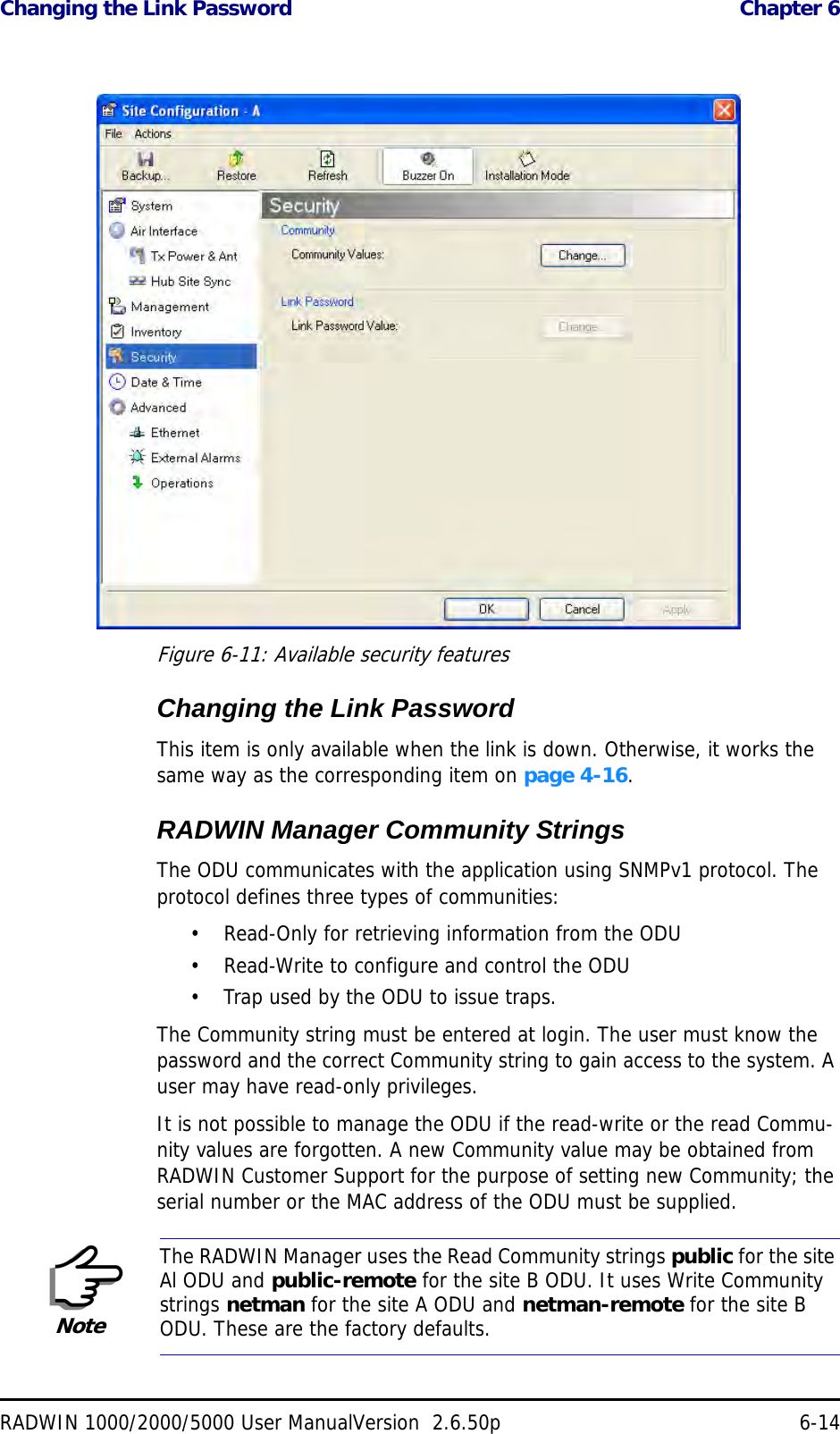 Changing the Link Password  Chapter 6RADWIN 1000/2000/5000 User ManualVersion  2.6.50p 6-14 Figure 6-11: Available security featuresChanging the Link PasswordThis item is only available when the link is down. Otherwise, it works the same way as the corresponding item on page 4-16.RADWIN Manager Community StringsThe ODU communicates with the application using SNMPv1 protocol. The protocol defines three types of communities:• Read-Only for retrieving information from the ODU• Read-Write to configure and control the ODU• Trap used by the ODU to issue traps.The Community string must be entered at login. The user must know the password and the correct Community string to gain access to the system. A user may have read-only privileges.It is not possible to manage the ODU if the read-write or the read Commu-nity values are forgotten. A new Community value may be obtained from RADWIN Customer Support for the purpose of setting new Community; the serial number or the MAC address of the ODU must be supplied.NoteThe RADWIN Manager uses the Read Community strings public for the site Al ODU and public-remote for the site B ODU. It uses Write Community strings netman for the site A ODU and netman-remote for the site B ODU. These are the factory defaults.