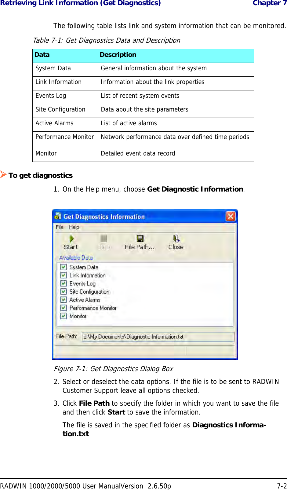 Retrieving Link Information (Get Diagnostics)  Chapter 7RADWIN 1000/2000/5000 User ManualVersion  2.6.50p 7-2The following table lists link and system information that can be monitored.To get diagnostics1. On the Help menu, choose Get Diagnostic Information.Figure 7-1: Get Diagnostics Dialog Box2. Select or deselect the data options. If the file is to be sent to RADWIN Customer Support leave all options checked.3. Click File Path to specify the folder in which you want to save the file and then click Start to save the information.The file is saved in the specified folder as Diagnostics Informa-tion.txtTable 7-1: Get Diagnostics Data and DescriptionData DescriptionSystem Data General information about the systemLink Information Information about the link propertiesEvents Log List of recent system eventsSite Configuration Data about the site parametersActive Alarms List of active alarmsPerformance Monitor Network performance data over defined time periodsMonitor Detailed event data record