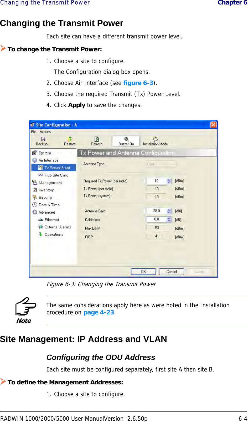 Changing the Transmit Power  Chapter 6RADWIN 1000/2000/5000 User ManualVersion  2.6.50p 6-4Changing the Transmit PowerEach site can have a different transmit power level. To change the Transmit Power:1. Choose a site to configure.The Configuration dialog box opens.2. Choose Air Interface (see figure 6-3).3. Choose the required Transmit (Tx) Power Level.4. Click Apply to save the changes.Figure 6-3: Changing the Transmit PowerSite Management: IP Address and VLANConfiguring the ODU AddressEach site must be configured separately, first site A then site B.To define the Management Addresses:1. Choose a site to configure.NoteThe same considerations apply here as were noted in the Installation procedure on page 4-23.
