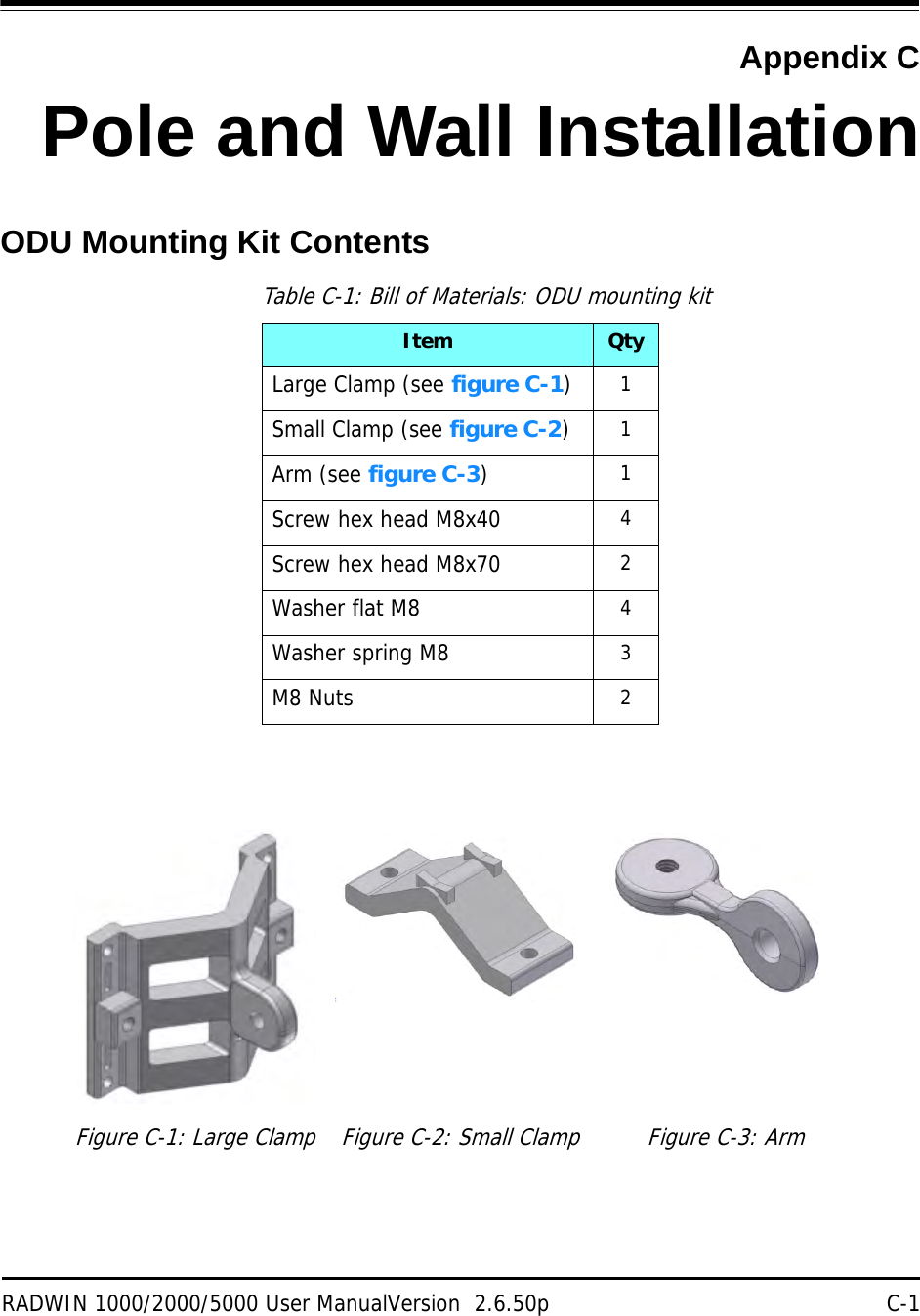 RADWIN 1000/2000/5000 User ManualVersion  2.6.50p C-1Appendix CPole and Wall InstallationODU Mounting Kit ContentsTable C-1: Bill of Materials: ODU mounting kitItem QtyLarge Clamp (see figure C-1)1Small Clamp (see figure C-2)1Arm (see figure C-3)1Screw hex head M8x40 4Screw hex head M8x70 2Washer flat M8 4Washer spring M8 3M8 Nuts 2Figure C-1: Large Clamp Figure C-2: Small Clamp Figure C-3: Arm