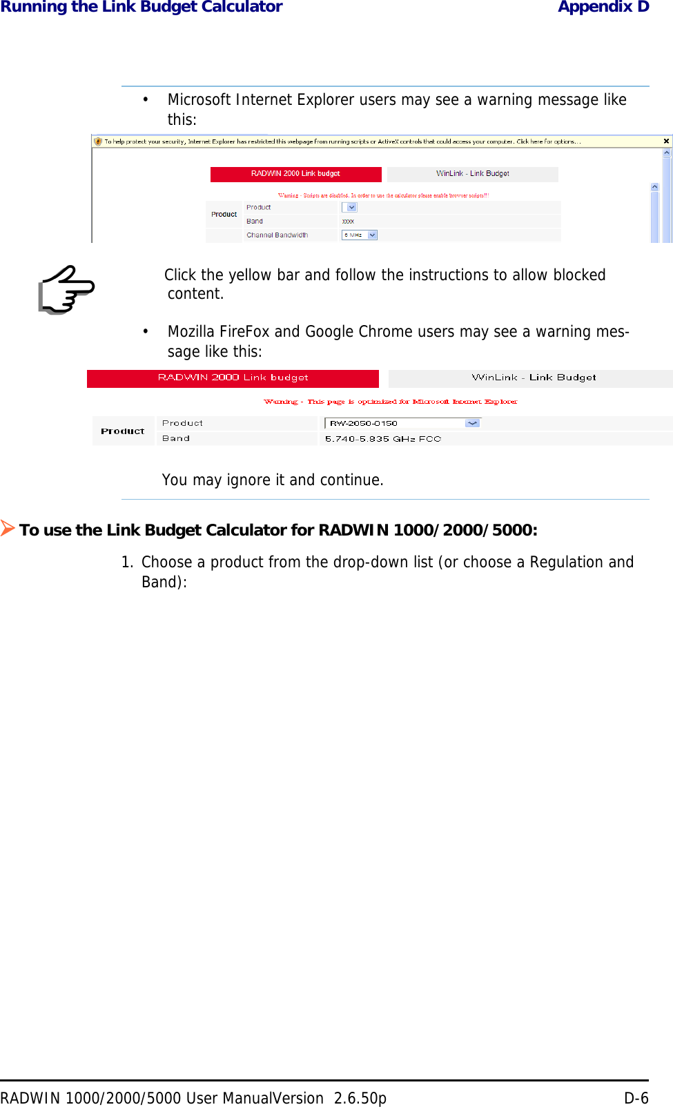 Running the Link Budget Calculator Appendix DRADWIN 1000/2000/5000 User ManualVersion  2.6.50p D-6To use the Link Budget Calculator for RADWIN 1000/2000/5000:1. Choose a product from the drop-down list (or choose a Regulation and Band):Note• Microsoft Internet Explorer users may see a warning message like this:Click the yellow bar and follow the instructions to allow blocked content.• Mozilla FireFox and Google Chrome users may see a warning mes-sage like this:You may ignore it and continue.