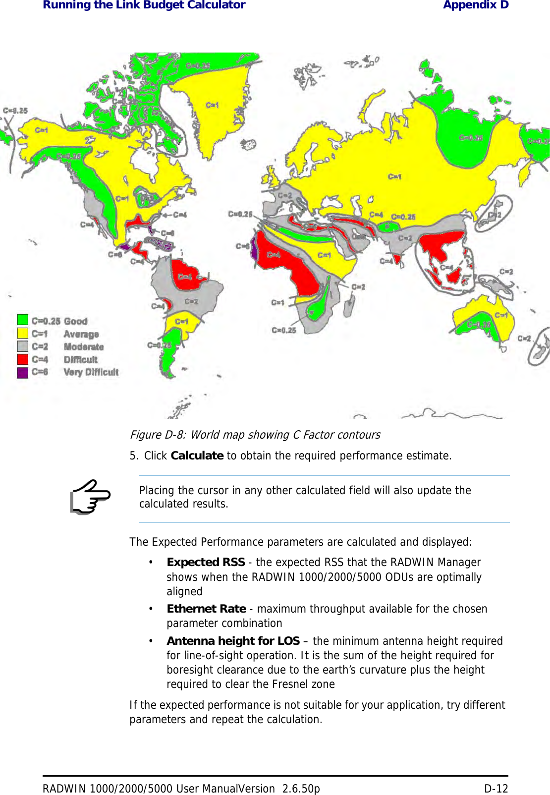 Running the Link Budget Calculator Appendix DRADWIN 1000/2000/5000 User ManualVersion  2.6.50p D-12Figure D-8: World map showing C Factor contours5. Click Calculate to obtain the required performance estimate.The Expected Performance parameters are calculated and displayed:•Expected RSS - the expected RSS that the RADWIN Manager shows when the RADWIN 1000/2000/5000 ODUs are optimally aligned•Ethernet Rate - maximum throughput available for the chosen parameter combination•Antenna height for LOS – the minimum antenna height required for line-of-sight operation. It is the sum of the height required for boresight clearance due to the earth’s curvature plus the height required to clear the Fresnel zoneIf the expected performance is not suitable for your application, try different parameters and repeat the calculation.NotePlacing the cursor in any other calculated field will also update the calculated results.