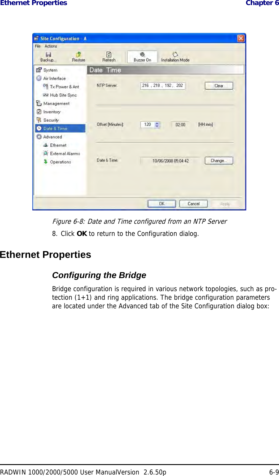 Ethernet Properties  Chapter 6RADWIN 1000/2000/5000 User ManualVersion  2.6.50p 6-9Figure 6-8: Date and Time configured from an NTP Server8. Click OK to return to the Configuration dialog.Ethernet PropertiesConfiguring the Bridge Bridge configuration is required in various network topologies, such as pro-tection (1+1) and ring applications. The bridge configuration parameters are located under the Advanced tab of the Site Configuration dialog box: