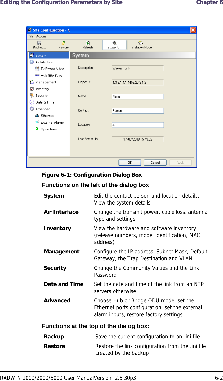 Editing the Configuration Parameters by Site  Chapter 6RADWIN 1000/2000/5000 User ManualVersion  2.5.30p3 6-2 Figure 6-1: Configuration Dialog BoxFunctions on the left of the dialog box:Functions at the top of the dialog box:System  Edit the contact person and location details. View the system detailsAir Interface Change the transmit power, cable loss, antenna type and settingsInventory View the hardware and software inventory (release numbers, model identification, MAC address)Management Configure the IP address, Subnet Mask, Default Gateway, the Trap Destination and VLANSecurity Change the Community Values and the Link PasswordDate and Time Set the date and time of the link from an NTP servers otherwiseAdvanced Choose Hub or Bridge ODU mode, set the Ethernet ports configuration, set the external alarm inputs, restore factory settingsBackup Save the current configuration to an .ini fileRestore Restore the link configuration from the .ini file created by the backup