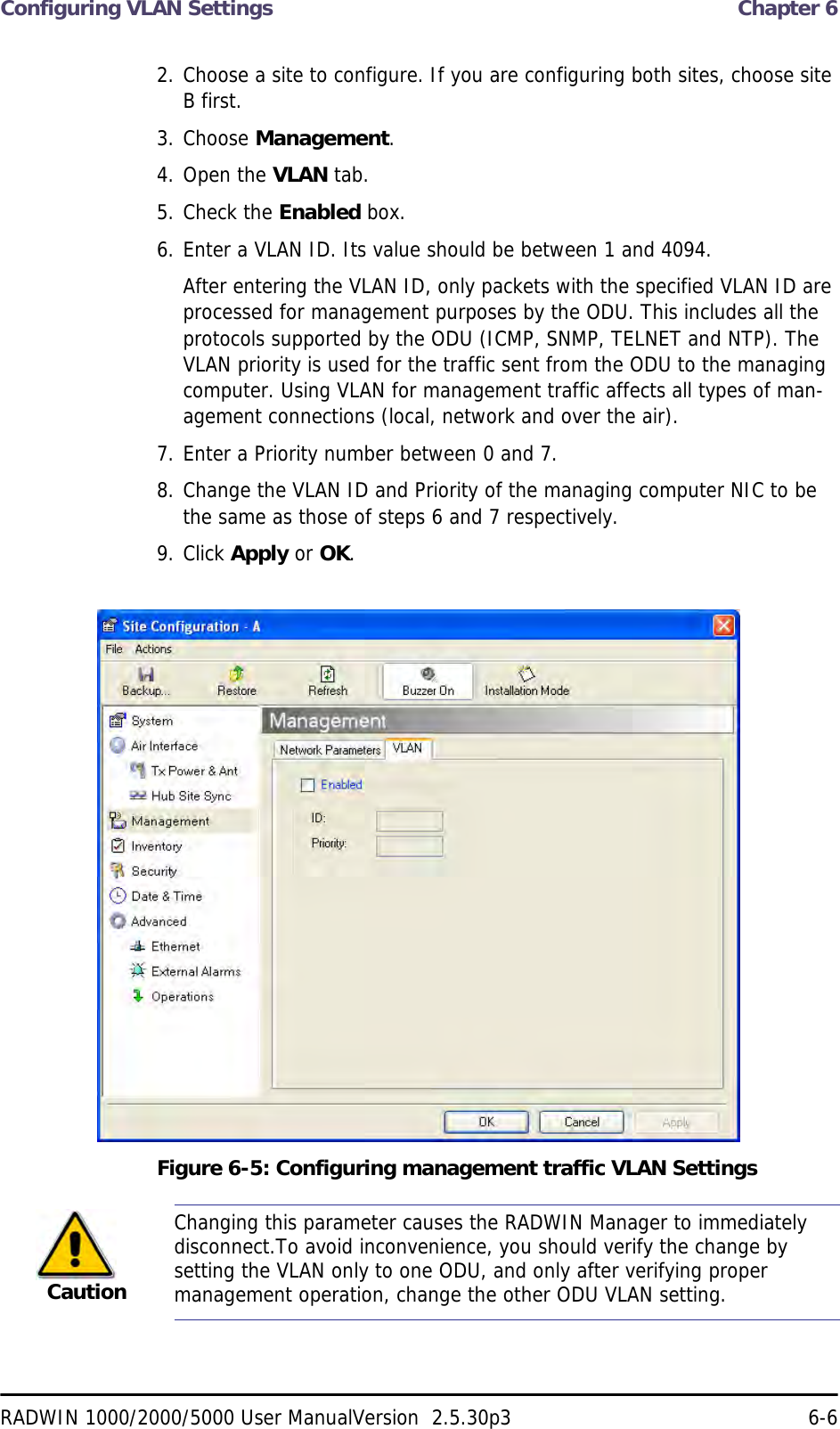 Configuring VLAN Settings  Chapter 6RADWIN 1000/2000/5000 User ManualVersion  2.5.30p3 6-62. Choose a site to configure. If you are configuring both sites, choose site B first.3. Choose Management.4. Open the VLAN tab.5. Check the Enabled box.6. Enter a VLAN ID. Its value should be between 1 and 4094.After entering the VLAN ID, only packets with the specified VLAN ID are processed for management purposes by the ODU. This includes all the protocols supported by the ODU (ICMP, SNMP, TELNET and NTP). The VLAN priority is used for the traffic sent from the ODU to the managing computer. Using VLAN for management traffic affects all types of man-agement connections (local, network and over the air).7. Enter a Priority number between 0 and 7.8. Change the VLAN ID and Priority of the managing computer NIC to be the same as those of steps 6 and 7 respectively.9. Click Apply or OK.Figure 6-5: Configuring management traffic VLAN SettingsCautionChanging this parameter causes the RADWIN Manager to immediately disconnect.To avoid inconvenience, you should verify the change by setting the VLAN only to one ODU, and only after verifying proper management operation, change the other ODU VLAN setting.