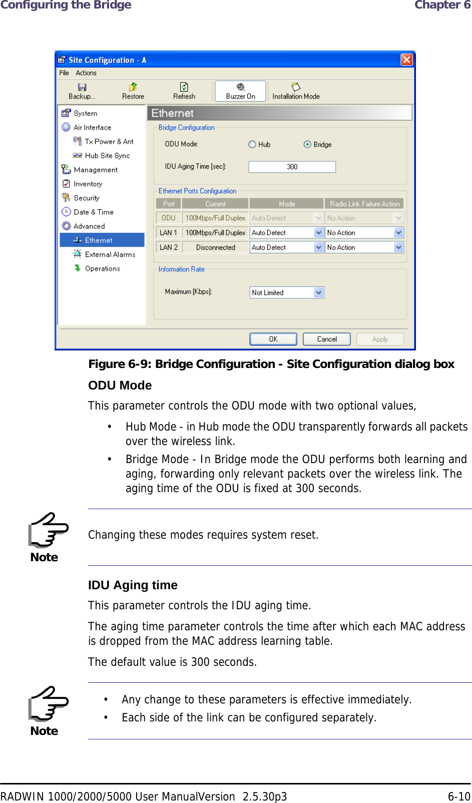 Configuring the Bridge  Chapter 6RADWIN 1000/2000/5000 User ManualVersion  2.5.30p3 6-10Figure 6-9: Bridge Configuration - Site Configuration dialog boxODU ModeThis parameter controls the ODU mode with two optional values, • Hub Mode - in Hub mode the ODU transparently forwards all packets over the wireless link.• Bridge Mode - In Bridge mode the ODU performs both learning and aging, forwarding only relevant packets over the wireless link. The aging time of the ODU is fixed at 300 seconds.IDU Aging timeThis parameter controls the IDU aging time.The aging time parameter controls the time after which each MAC address is dropped from the MAC address learning table.The default value is 300 seconds.NoteChanging these modes requires system reset.Note• Any change to these parameters is effective immediately.• Each side of the link can be configured separately.