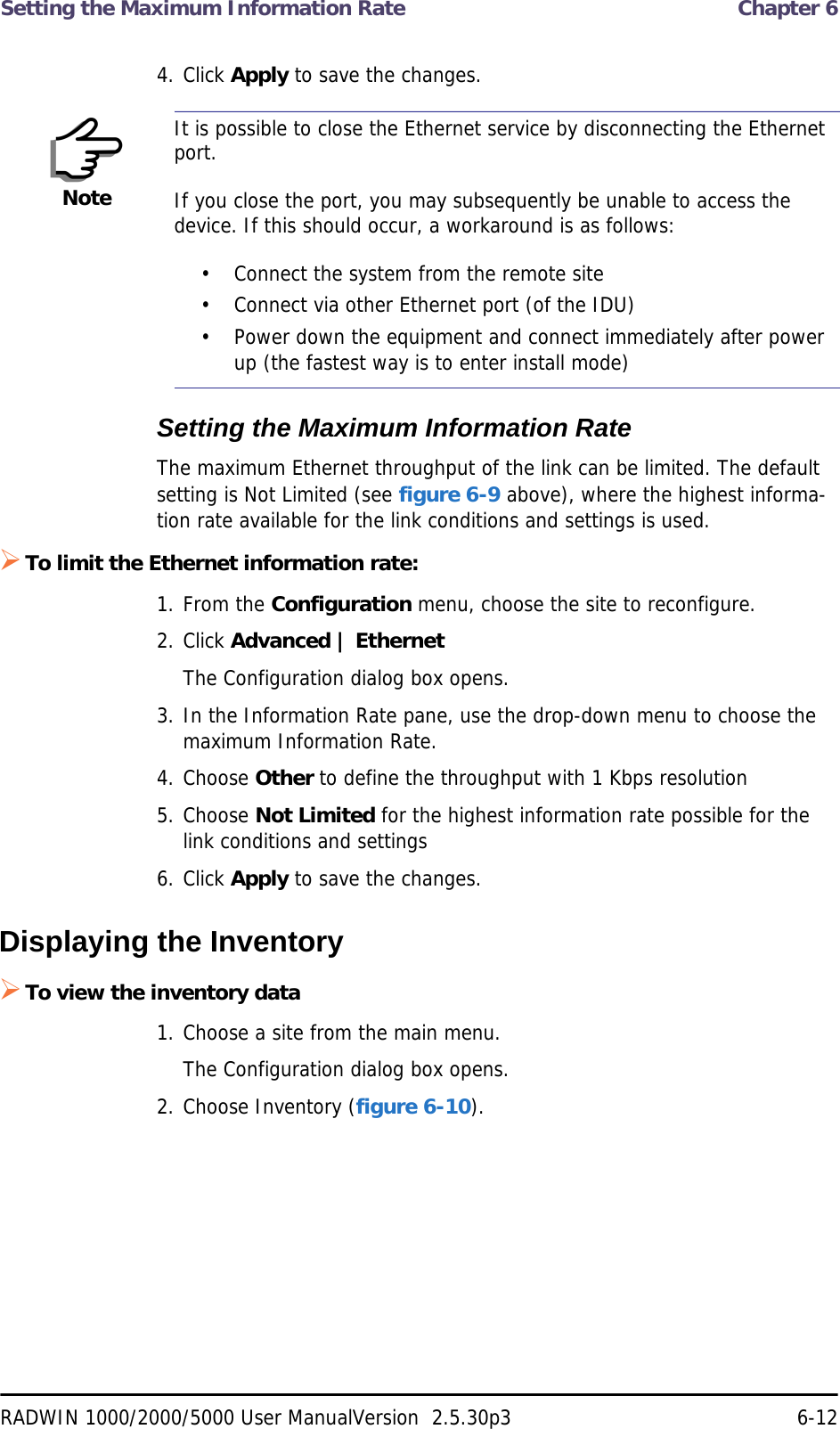 Setting the Maximum Information Rate  Chapter 6RADWIN 1000/2000/5000 User ManualVersion  2.5.30p3 6-124. Click Apply to save the changes.Setting the Maximum Information RateThe maximum Ethernet throughput of the link can be limited. The default setting is Not Limited (see figure 6-9 above), where the highest informa-tion rate available for the link conditions and settings is used.To limit the Ethernet information rate:1. From the Configuration menu, choose the site to reconfigure.2. Click Advanced | EthernetThe Configuration dialog box opens.3. In the Information Rate pane, use the drop-down menu to choose the maximum Information Rate.4. Choose Other to define the throughput with 1 Kbps resolution5. Choose Not Limited for the highest information rate possible for the link conditions and settings6. Click Apply to save the changes.Displaying the InventoryTo view the inventory data1. Choose a site from the main menu.The Configuration dialog box opens.2. Choose Inventory (figure 6-10).NoteIt is possible to close the Ethernet service by disconnecting the Ethernet port.If you close the port, you may subsequently be unable to access the device. If this should occur, a workaround is as follows:• Connect the system from the remote site• Connect via other Ethernet port (of the IDU)• Power down the equipment and connect immediately after power up (the fastest way is to enter install mode)