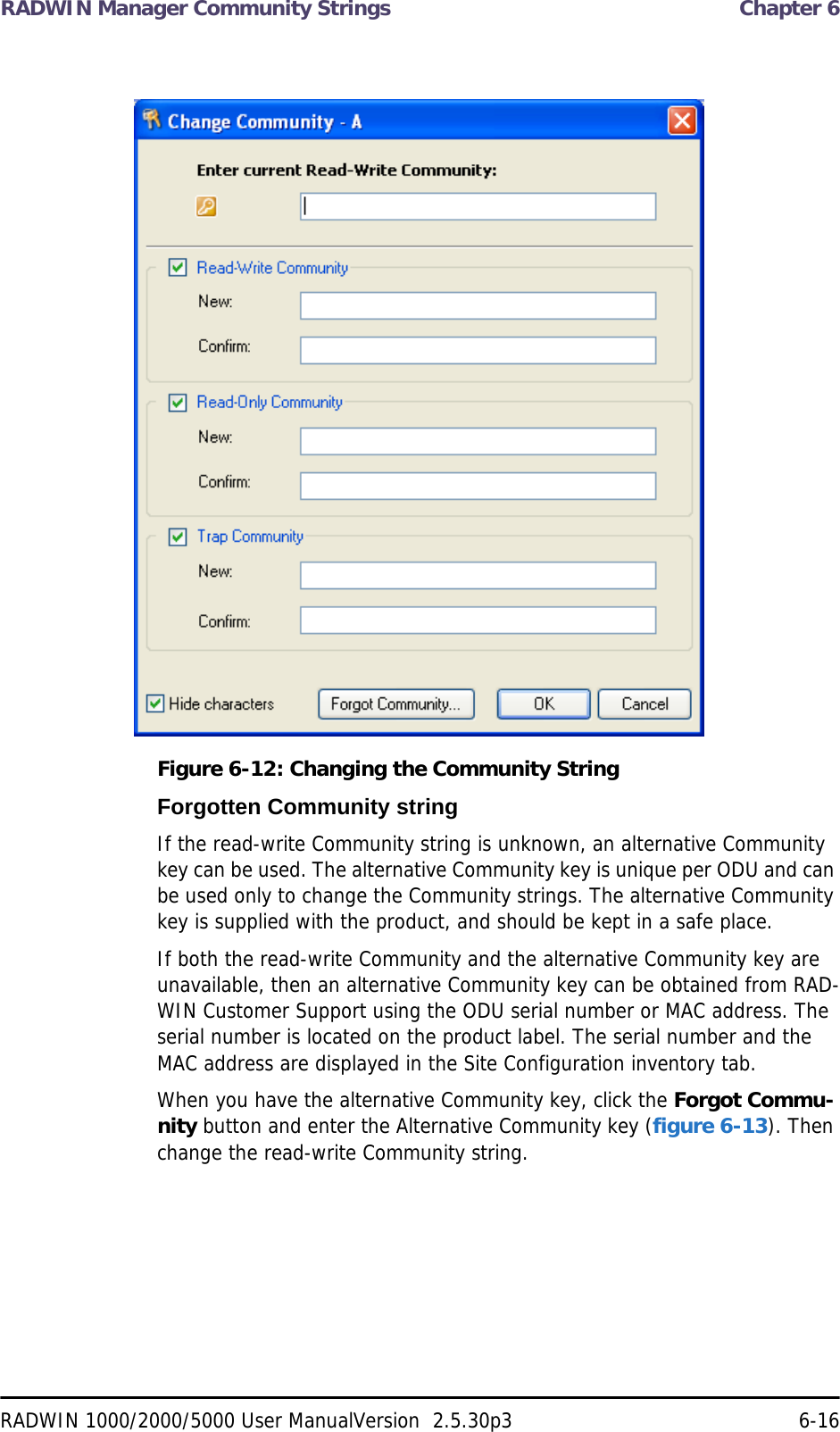 RADWIN Manager Community Strings  Chapter 6RADWIN 1000/2000/5000 User ManualVersion  2.5.30p3 6-16Figure 6-12: Changing the Community StringForgotten Community stringIf the read-write Community string is unknown, an alternative Community key can be used. The alternative Community key is unique per ODU and can be used only to change the Community strings. The alternative Community key is supplied with the product, and should be kept in a safe place. If both the read-write Community and the alternative Community key are unavailable, then an alternative Community key can be obtained from RAD-WIN Customer Support using the ODU serial number or MAC address. The serial number is located on the product label. The serial number and the MAC address are displayed in the Site Configuration inventory tab.When you have the alternative Community key, click the Forgot Commu-nity button and enter the Alternative Community key (figure 6-13). Then change the read-write Community string.