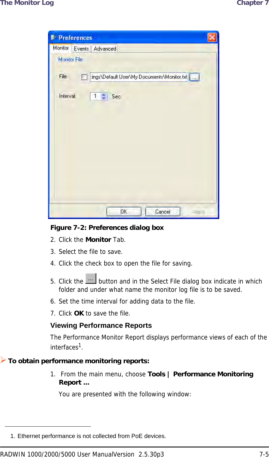 The Monitor Log  Chapter 7RADWIN 1000/2000/5000 User ManualVersion  2.5.30p3 7-5Figure 7-2: Preferences dialog box2. Click the Monitor Tab.3. Select the file to save.4. Click the check box to open the file for saving.5. Click the   button and in the Select File dialog box indicate in which folder and under what name the monitor log file is to be saved.6. Set the time interval for adding data to the file.7. Click OK to save the file.Viewing Performance ReportsThe Performance Monitor Report displays performance views of each of the interfaces1.To obtain performance monitoring reports:1.  From the main menu, choose Tools | Performance Monitoring Report ...You are presented with the following window:1. Ethernet performance is not collected from PoE devices.