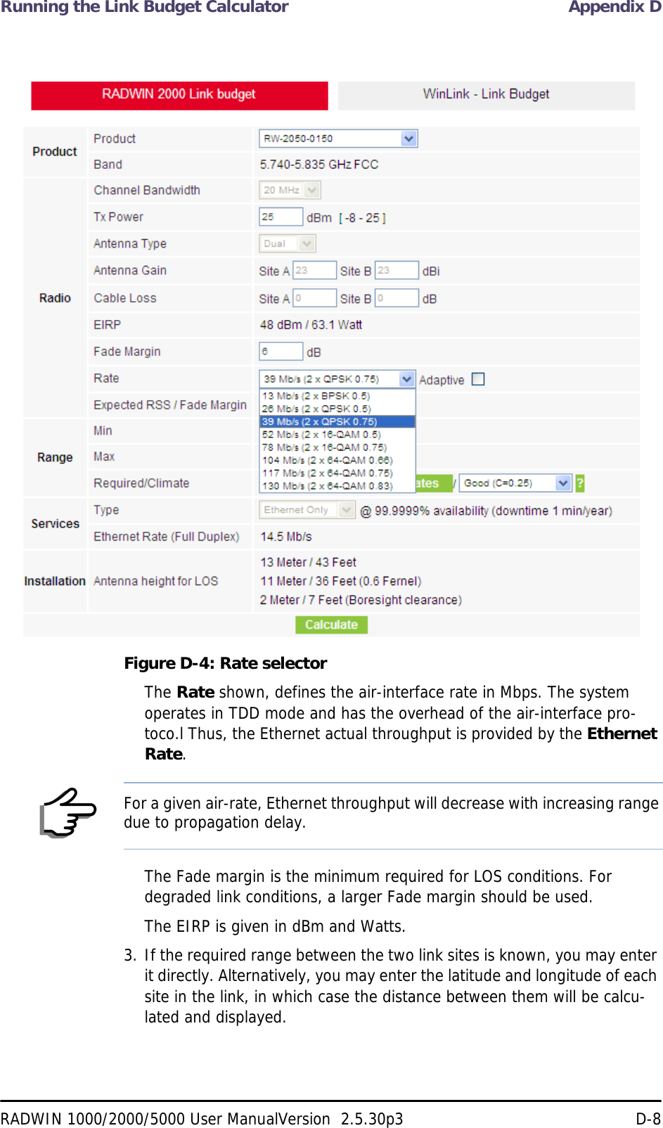 Running the Link Budget Calculator Appendix DRADWIN 1000/2000/5000 User ManualVersion  2.5.30p3 D-8Figure D-4: Rate selectorThe Rate shown, defines the air-interface rate in Mbps. The system operates in TDD mode and has the overhead of the air-interface pro-toco.l Thus, the Ethernet actual throughput is provided by the Ethernet Rate.The Fade margin is the minimum required for LOS conditions. For degraded link conditions, a larger Fade margin should be used.The EIRP is given in dBm and Watts.3. If the required range between the two link sites is known, you may enter it directly. Alternatively, you may enter the latitude and longitude of each site in the link, in which case the distance between them will be calcu-lated and displayed.NoteFor a given air-rate, Ethernet throughput will decrease with increasing range due to propagation delay.
