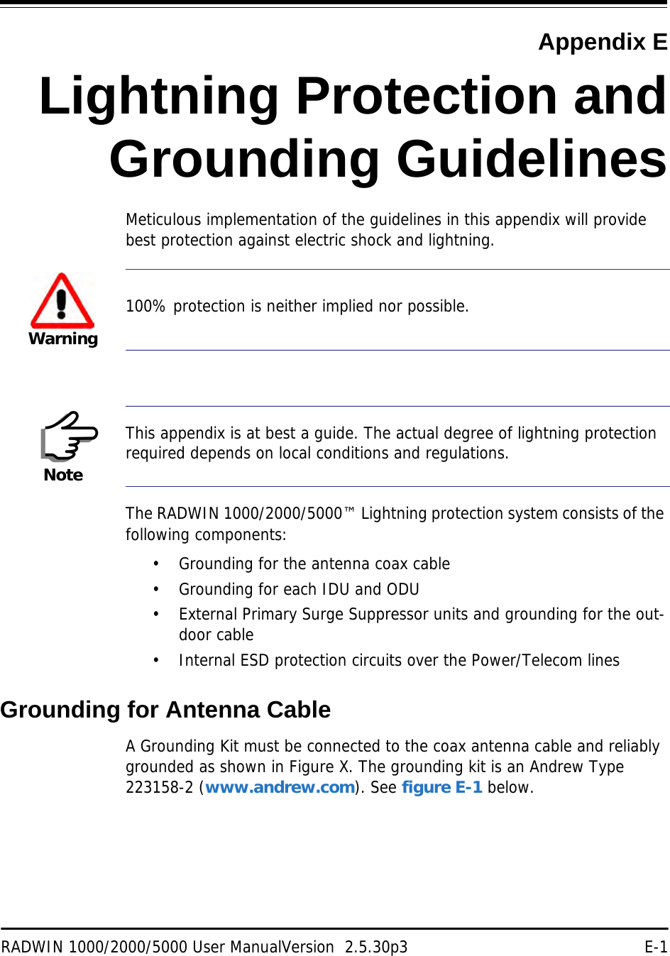 RADWIN 1000/2000/5000 User ManualVersion  2.5.30p3 E-1Appendix ELightning Protection andGrounding GuidelinesMeticulous implementation of the guidelines in this appendix will provide best protection against electric shock and lightning.The RADWIN 1000/2000/5000™ Lightning protection system consists of the following components:• Grounding for the antenna coax cable• Grounding for each IDU and ODU• External Primary Surge Suppressor units and grounding for the out-door cable• Internal ESD protection circuits over the Power/Telecom linesGrounding for Antenna CableA Grounding Kit must be connected to the coax antenna cable and reliably grounded as shown in Figure X. The grounding kit is an Andrew Type 223158-2 (www.andrew.com). See figure E-1 below.Warning100% protection is neither implied nor possible.NoteThis appendix is at best a guide. The actual degree of lightning protection required depends on local conditions and regulations.