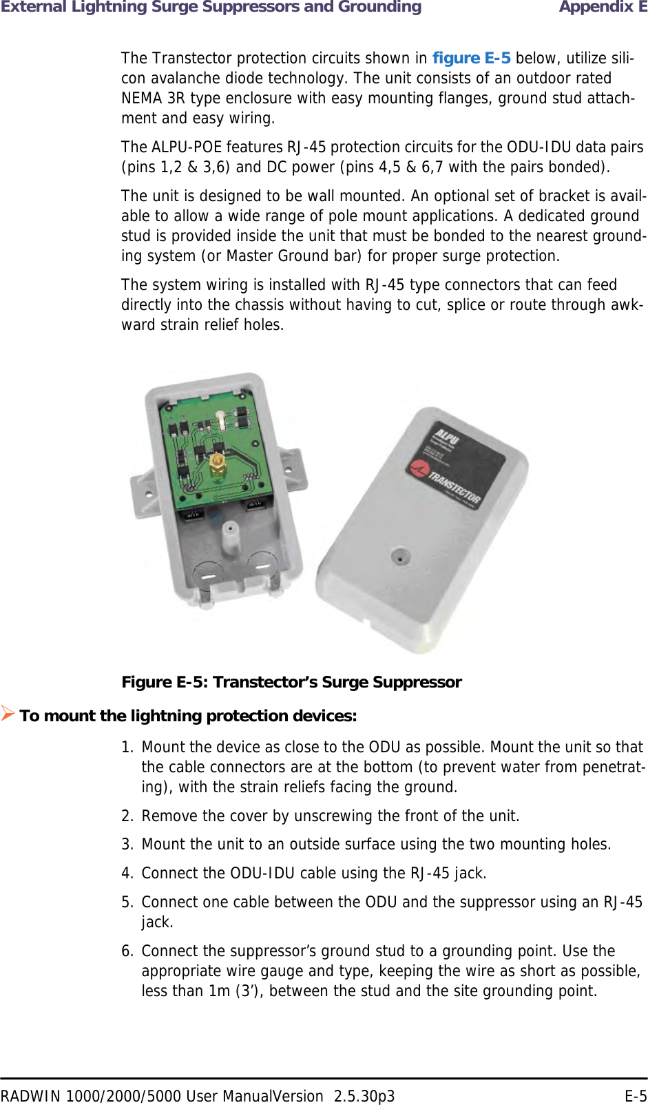 External Lightning Surge Suppressors and Grounding Appendix ERADWIN 1000/2000/5000 User ManualVersion  2.5.30p3 E-5The Transtector protection circuits shown in figure E-5 below, utilize sili-con avalanche diode technology. The unit consists of an outdoor rated NEMA 3R type enclosure with easy mounting flanges, ground stud attach-ment and easy wiring.The ALPU-POE features RJ-45 protection circuits for the ODU-IDU data pairs (pins 1,2 &amp; 3,6) and DC power (pins 4,5 &amp; 6,7 with the pairs bonded).The unit is designed to be wall mounted. An optional set of bracket is avail-able to allow a wide range of pole mount applications. A dedicated ground stud is provided inside the unit that must be bonded to the nearest ground-ing system (or Master Ground bar) for proper surge protection.The system wiring is installed with RJ-45 type connectors that can feed directly into the chassis without having to cut, splice or route through awk-ward strain relief holes.Figure E-5: Transtector’s Surge SuppressorTo mount the lightning protection devices:1. Mount the device as close to the ODU as possible. Mount the unit so that the cable connectors are at the bottom (to prevent water from penetrat-ing), with the strain reliefs facing the ground.2. Remove the cover by unscrewing the front of the unit.3. Mount the unit to an outside surface using the two mounting holes.4. Connect the ODU-IDU cable using the RJ-45 jack.5. Connect one cable between the ODU and the suppressor using an RJ-45 jack.6. Connect the suppressor’s ground stud to a grounding point. Use the appropriate wire gauge and type, keeping the wire as short as possible, less than 1m (3’), between the stud and the site grounding point.