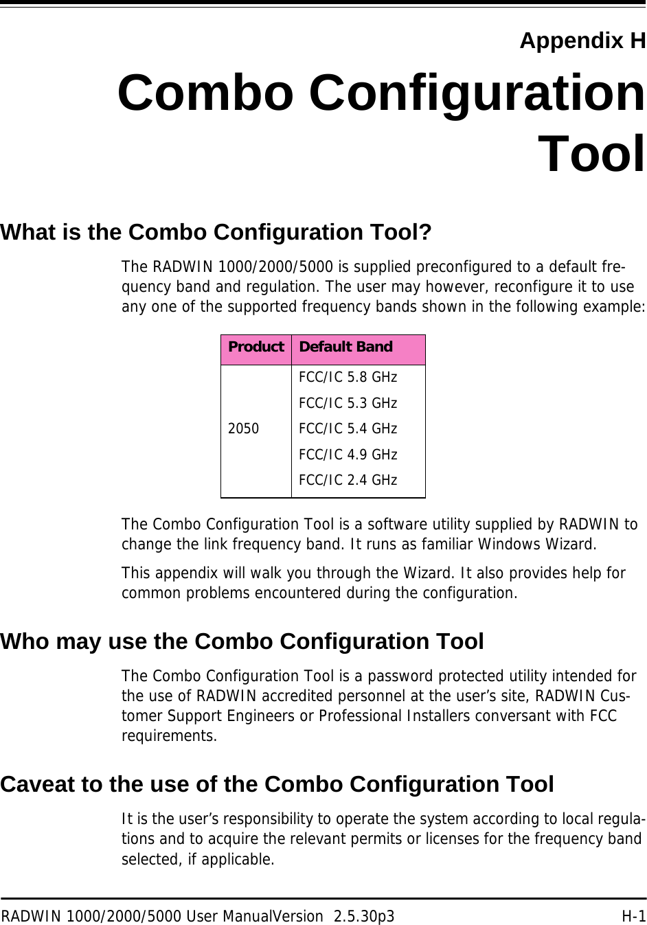 RADWIN 1000/2000/5000 User ManualVersion  2.5.30p3 H-1Appendix HCombo ConfigurationToolWhat is the Combo Configuration Tool?The RADWIN 1000/2000/5000 is supplied preconfigured to a default fre-quency band and regulation. The user may however, reconfigure it to use any one of the supported frequency bands shown in the following example:The Combo Configuration Tool is a software utility supplied by RADWIN to change the link frequency band. It runs as familiar Windows Wizard.This appendix will walk you through the Wizard. It also provides help for common problems encountered during the configuration.Who may use the Combo Configuration ToolThe Combo Configuration Tool is a password protected utility intended for the use of RADWIN accredited personnel at the user’s site, RADWIN Cus-tomer Support Engineers or Professional Installers conversant with FCC requirements.Caveat to the use of the Combo Configuration ToolIt is the user’s responsibility to operate the system according to local regula-tions and to acquire the relevant permits or licenses for the frequency band selected, if applicable.Product Default Band2050FCC/IC 5.8 GHzFCC/IC 5.3 GHzFCC/IC 5.4 GHzFCC/IC 4.9 GHzFCC/IC 2.4 GHz
