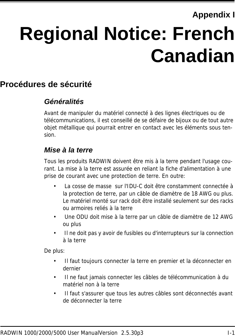 RADWIN 1000/2000/5000 User ManualVersion  2.5.30p3 I-1Appendix IRegional Notice: FrenchCanadianProcédures de sécuritéGénéralitésAvant de manipuler du matériel connecté à des lignes électriques ou de télécommunications, il est conseillé de se défaire de bijoux ou de tout autre objet métallique qui pourrait entrer en contact avec les éléments sous ten-sion.Mise à la terreTous les produits RADWIN doivent être mis à la terre pendant l&apos;usage cou-rant. La mise à la terre est assurée en reliant la fiche d&apos;alimentation à une prise de courant avec une protection de terre. En outre: •  La cosse de masse  sur l&apos;IDU-C doit être constamment connectée à la protection de terre, par un câble de diamètre de 18 AWG ou plus. Le matériel monté sur rack doit être installé seulement sur des racks ou armoires reliés à la terre•  Une ODU doit mise à la terre par un câble de diamètre de 12 AWG ou plus•  Il ne doit pas y avoir de fusibles ou d&apos;interrupteurs sur la connection à la terre De plus:•  Il faut toujours connecter la terre en premier et la déconnecter en dernier•  Il ne faut jamais connecter les câbles de télécommunication à du matériel non à la terre•  Il faut s&apos;assurer que tous les autres câbles sont déconnectés avant de déconnecter la terre