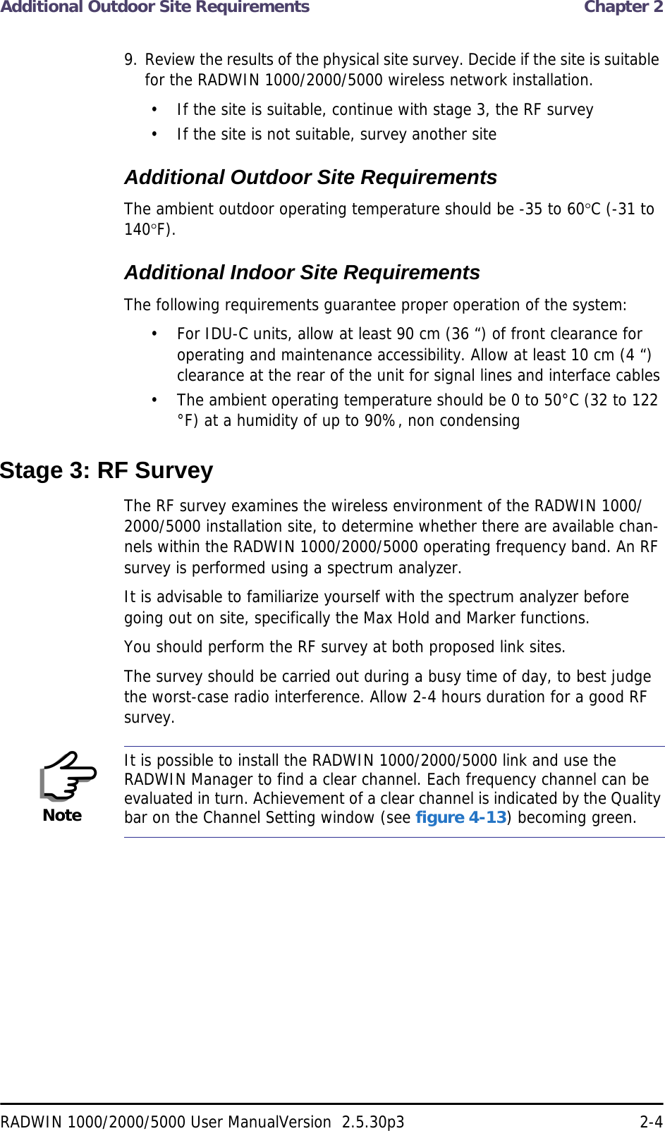 Additional Outdoor Site Requirements  Chapter 2RADWIN 1000/2000/5000 User ManualVersion  2.5.30p3 2-49. Review the results of the physical site survey. Decide if the site is suitable for the RADWIN 1000/2000/5000 wireless network installation.• If the site is suitable, continue with stage 3, the RF survey• If the site is not suitable, survey another siteAdditional Outdoor Site RequirementsThe ambient outdoor operating temperature should be -35 to 60C (-31 to 140F).Additional Indoor Site RequirementsThe following requirements guarantee proper operation of the system:• For IDU-C units, allow at least 90 cm (36 “) of front clearance for operating and maintenance accessibility. Allow at least 10 cm (4 “) clearance at the rear of the unit for signal lines and interface cables• The ambient operating temperature should be 0 to 50°C (32 to 122 °F) at a humidity of up to 90%, non condensingStage 3: RF SurveyThe RF survey examines the wireless environment of the RADWIN 1000/2000/5000 installation site, to determine whether there are available chan-nels within the RADWIN 1000/2000/5000 operating frequency band. An RF survey is performed using a spectrum analyzer.It is advisable to familiarize yourself with the spectrum analyzer before going out on site, specifically the Max Hold and Marker functions.You should perform the RF survey at both proposed link sites.The survey should be carried out during a busy time of day, to best judge the worst-case radio interference. Allow 2-4 hours duration for a good RF survey.NoteIt is possible to install the RADWIN 1000/2000/5000 link and use the RADWIN Manager to find a clear channel. Each frequency channel can be evaluated in turn. Achievement of a clear channel is indicated by the Quality bar on the Channel Setting window (see figure 4-13) becoming green.
