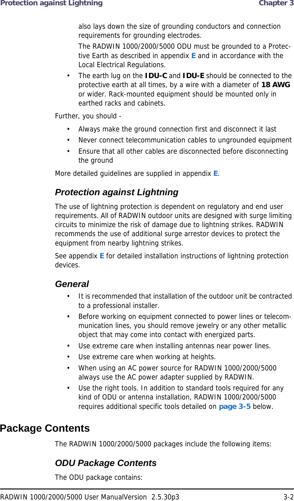 Protection against Lightning  Chapter 3RADWIN 1000/2000/5000 User ManualVersion  2.5.30p3 3-2also lays down the size of grounding conductors and connection requirements for grounding electrodes.The RADWIN 1000/2000/5000 ODU must be grounded to a Protec-tive Earth as described in appendix E and in accordance with the Local Electrical Regulations.• The earth lug on the IDU-C and IDU-E should be connected to the protective earth at all times, by a wire with a diameter of 18 AWG or wider. Rack-mounted equipment should be mounted only in earthed racks and cabinets.Further, you should -• Always make the ground connection first and disconnect it last• Never connect telecommunication cables to ungrounded equipment• Ensure that all other cables are disconnected before disconnecting the groundMore detailed guidelines are supplied in appendix E.Protection against LightningThe use of lightning protection is dependent on regulatory and end user requirements. All of RADWIN outdoor units are designed with surge limiting circuits to minimize the risk of damage due to lightning strikes. RADWIN recommends the use of additional surge arrestor devices to protect the equipment from nearby lightning strikes.See appendix E for detailed installation instructions of lightning protection devices.General• It is recommended that installation of the outdoor unit be contracted to a professional installer.• Before working on equipment connected to power lines or telecom-munication lines, you should remove jewelry or any other metallic object that may come into contact with energized parts.• Use extreme care when installing antennas near power lines.• Use extreme care when working at heights.• When using an AC power source for RADWIN 1000/2000/5000 always use the AC power adapter supplied by RADWIN.• Use the right tools. In addition to standard tools required for any kind of ODU or antenna installation, RADWIN 1000/2000/5000 requires additional specific tools detailed on page 3-5 below.Package ContentsThe RADWIN 1000/2000/5000 packages include the following items:ODU Package ContentsThe ODU package contains: