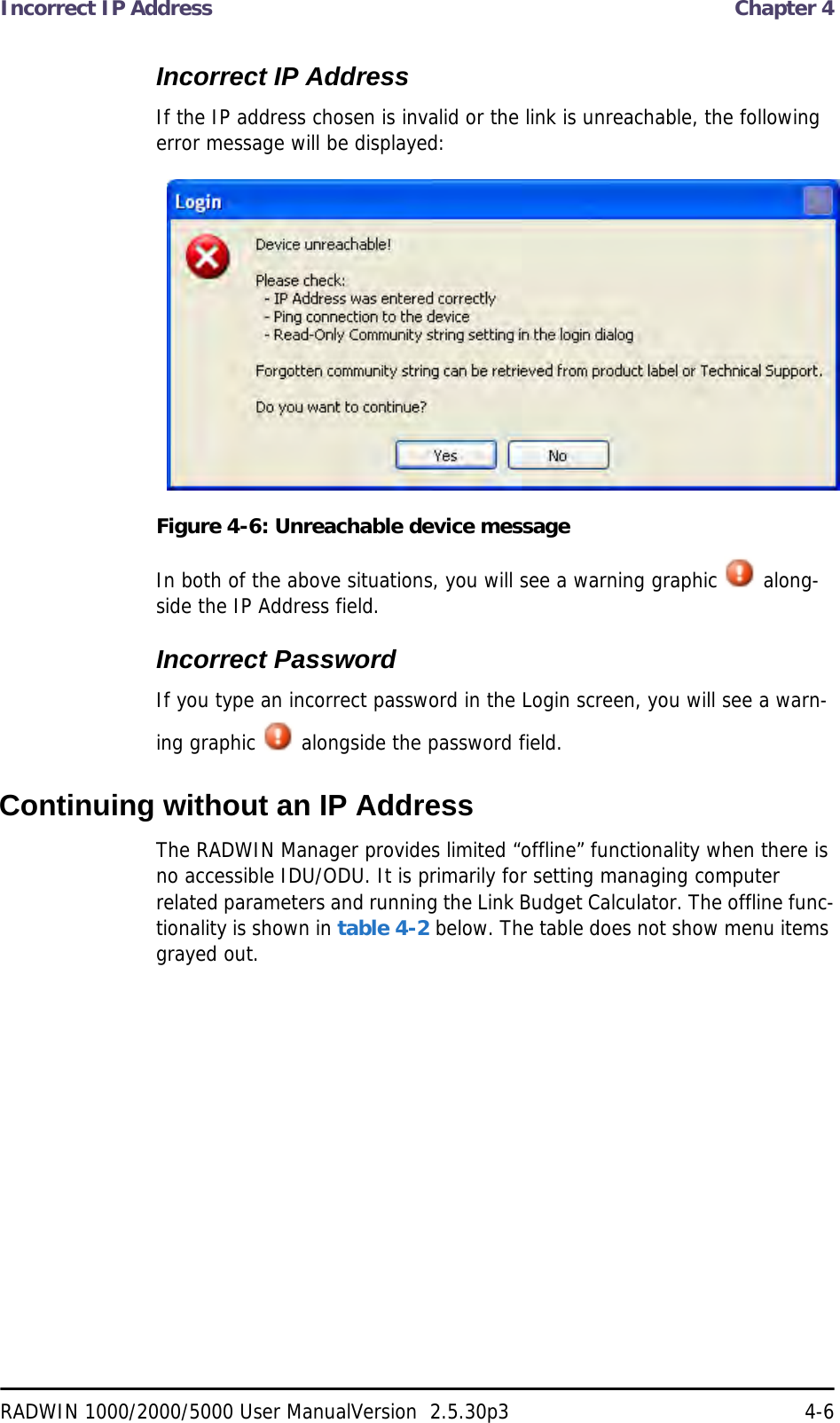 Incorrect IP Address  Chapter 4RADWIN 1000/2000/5000 User ManualVersion  2.5.30p3 4-6Incorrect IP AddressIf the IP address chosen is invalid or the link is unreachable, the following error message will be displayed:Figure 4-6: Unreachable device messageIn both of the above situations, you will see a warning graphic   along-side the IP Address field.Incorrect PasswordIf you type an incorrect password in the Login screen, you will see a warn-ing graphic   alongside the password field.Continuing without an IP AddressThe RADWIN Manager provides limited “offline” functionality when there is no accessible IDU/ODU. It is primarily for setting managing computer related parameters and running the Link Budget Calculator. The offline func-tionality is shown in table 4-2 below. The table does not show menu items grayed out.