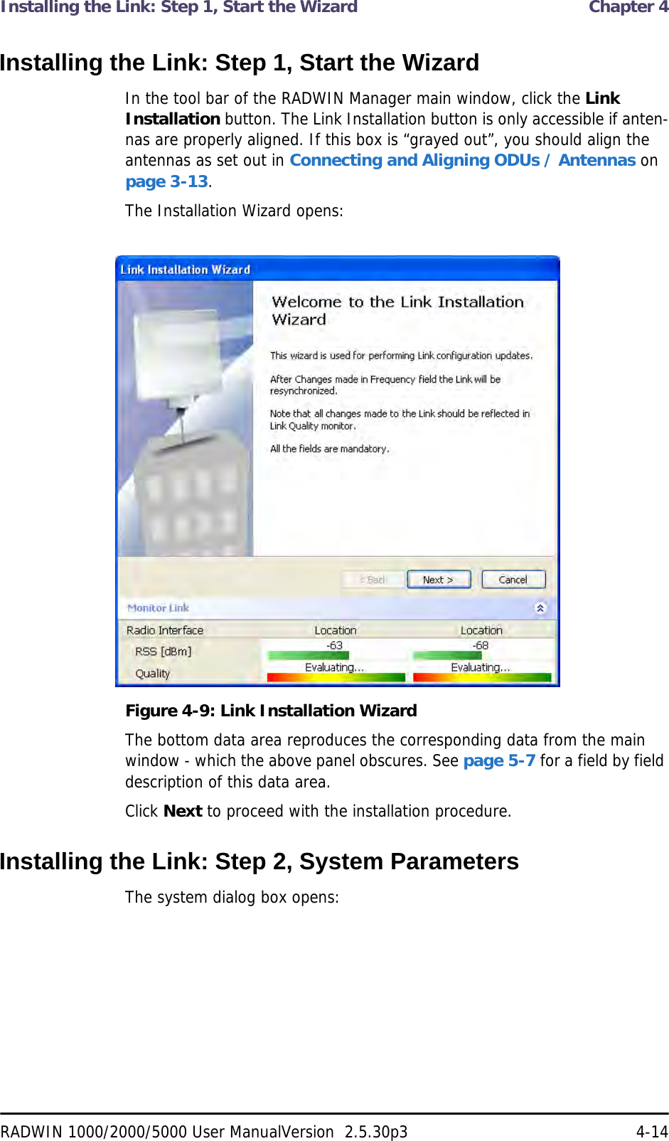 Installing the Link: Step 1, Start the Wizard  Chapter 4RADWIN 1000/2000/5000 User ManualVersion  2.5.30p3 4-14Installing the Link: Step 1, Start the WizardIn the tool bar of the RADWIN Manager main window, click the Link Installation button. The Link Installation button is only accessible if anten-nas are properly aligned. If this box is “grayed out”, you should align the antennas as set out in Connecting and Aligning ODUs / Antennas on page 3-13.The Installation Wizard opens:Figure 4-9: Link Installation WizardThe bottom data area reproduces the corresponding data from the main window - which the above panel obscures. See page 5-7 for a field by field description of this data area.Click Next to proceed with the installation procedure.Installing the Link: Step 2, System ParametersThe system dialog box opens: