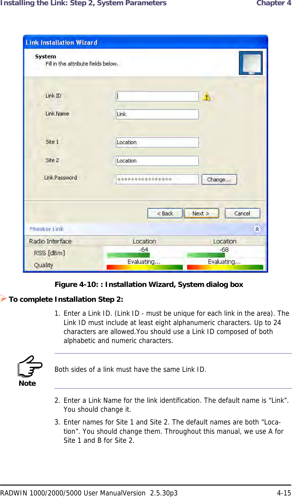 Installing the Link: Step 2, System Parameters  Chapter 4RADWIN 1000/2000/5000 User ManualVersion  2.5.30p3 4-15Figure 4-10: : Installation Wizard, System dialog boxTo complete Installation Step 2:1. Enter a Link ID. (Link ID - must be unique for each link in the area). The Link ID must include at least eight alphanumeric characters. Up to 24 characters are allowed.You should use a Link ID composed of both alphabetic and numeric characters.2. Enter a Link Name for the link identification. The default name is “Link”. You should change it.3. Enter names for Site 1 and Site 2. The default names are both “Loca-tion”. You should change them. Throughout this manual, we use A for Site 1 and B for Site 2.NoteBoth sides of a link must have the same Link ID.