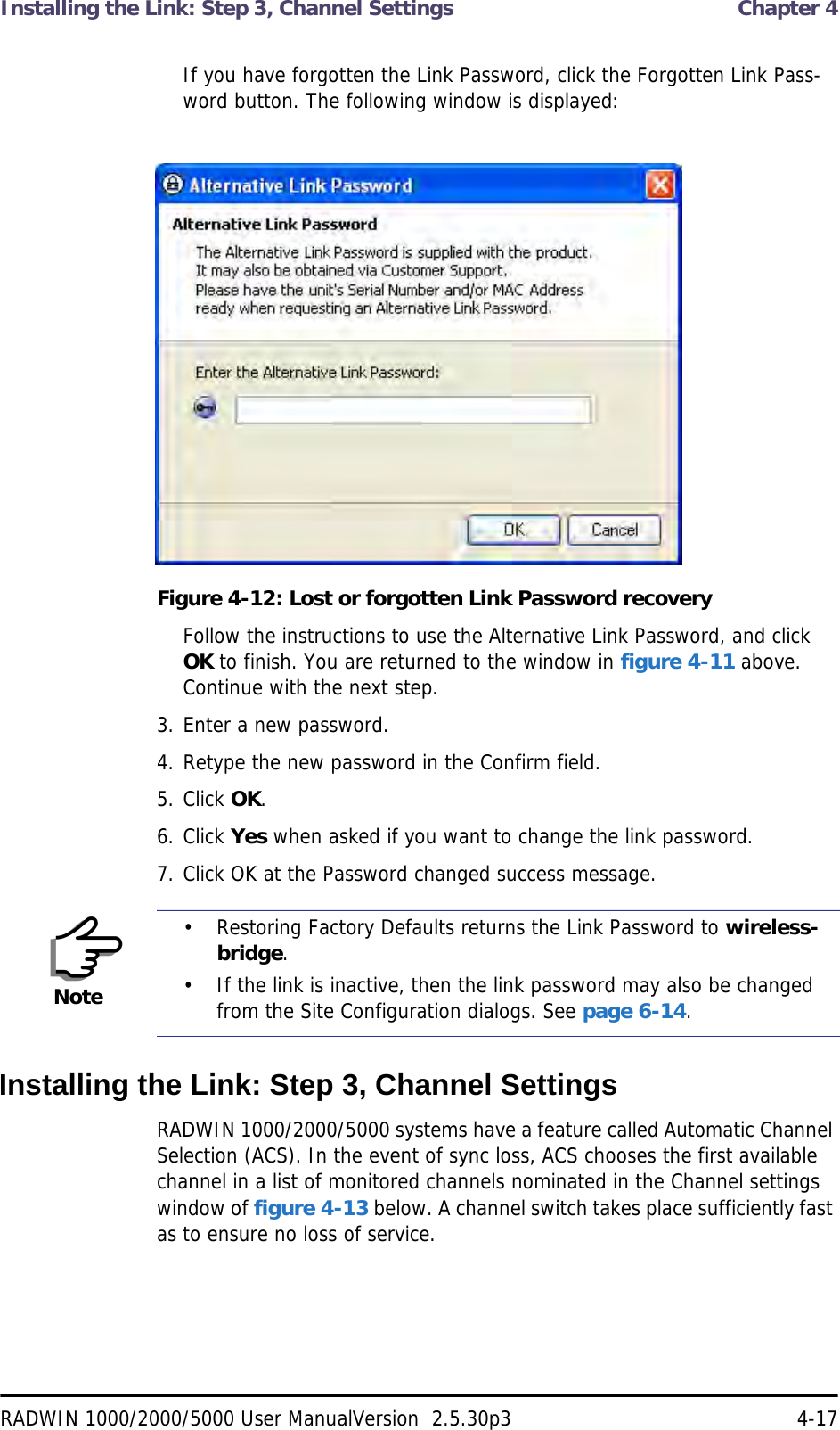 Installing the Link: Step 3, Channel Settings  Chapter 4RADWIN 1000/2000/5000 User ManualVersion  2.5.30p3 4-17If you have forgotten the Link Password, click the Forgotten Link Pass-word button. The following window is displayed:Figure 4-12: Lost or forgotten Link Password recoveryFollow the instructions to use the Alternative Link Password, and click OK to finish. You are returned to the window in figure 4-11 above. Continue with the next step.3. Enter a new password.4. Retype the new password in the Confirm field.5. Click OK.6. Click Yes when asked if you want to change the link password.7. Click OK at the Password changed success message.Installing the Link: Step 3, Channel SettingsRADWIN 1000/2000/5000 systems have a feature called Automatic Channel Selection (ACS). In the event of sync loss, ACS chooses the first available channel in a list of monitored channels nominated in the Channel settings window of figure 4-13 below. A channel switch takes place sufficiently fast as to ensure no loss of service.Note• Restoring Factory Defaults returns the Link Password to wireless-bridge.• If the link is inactive, then the link password may also be changed from the Site Configuration dialogs. See page 6-14.
