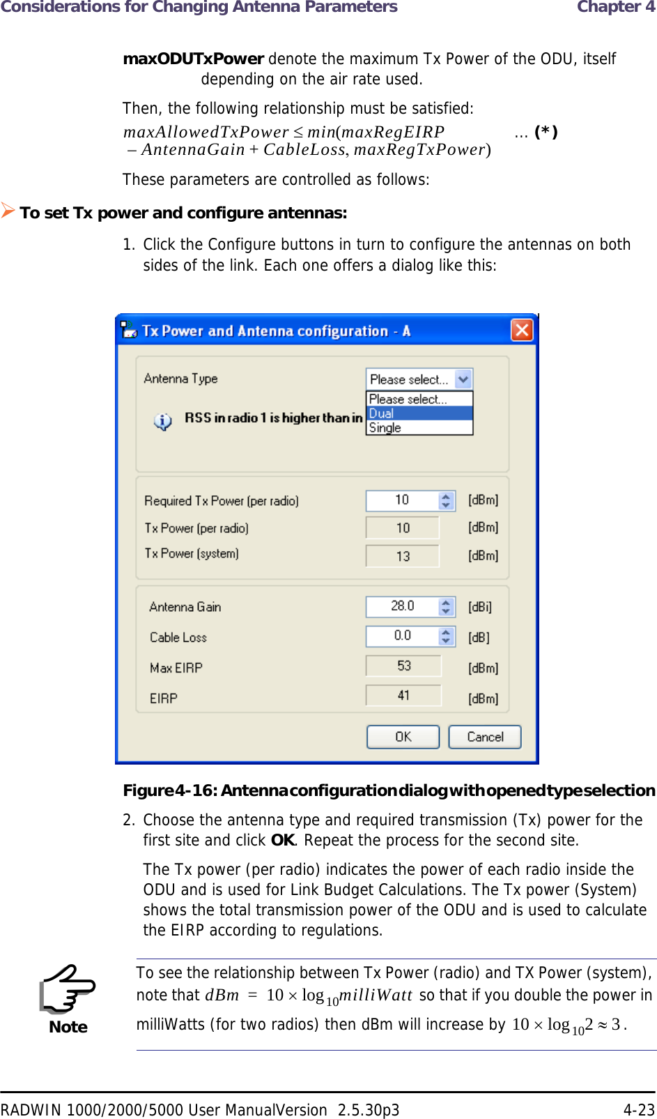 Considerations for Changing Antenna Parameters  Chapter 4RADWIN 1000/2000/5000 User ManualVersion  2.5.30p3 4-23maxODUTxPower denote the maximum Tx Power of the ODU, itself depending on the air rate used.Then, the following relationship must be satisfied:   ... (*)These parameters are controlled as follows:To set Tx power and configure antennas:1. Click the Configure buttons in turn to configure the antennas on both sides of the link. Each one offers a dialog like this:Figure 4-16:  Antenna configuration dialog with opened type selection2. Choose the antenna type and required transmission (Tx) power for the first site and click OK. Repeat the process for the second site.The Tx power (per radio) indicates the power of each radio inside the ODU and is used for Link Budget Calculations. The Tx power (System) shows the total transmission power of the ODU and is used to calculate the EIRP according to regulations.NoteTo see the relationship between Tx Power (radio) and TX Power (system), note that   so that if you double the power in milliWatts (for two radios) then dBm will increase by  .maxAllowedTxPower min maxRegEIRPAntennaGain CableLoss maxRegTxPower+– ()dBm 10 milliWatt10log=10 2 310log