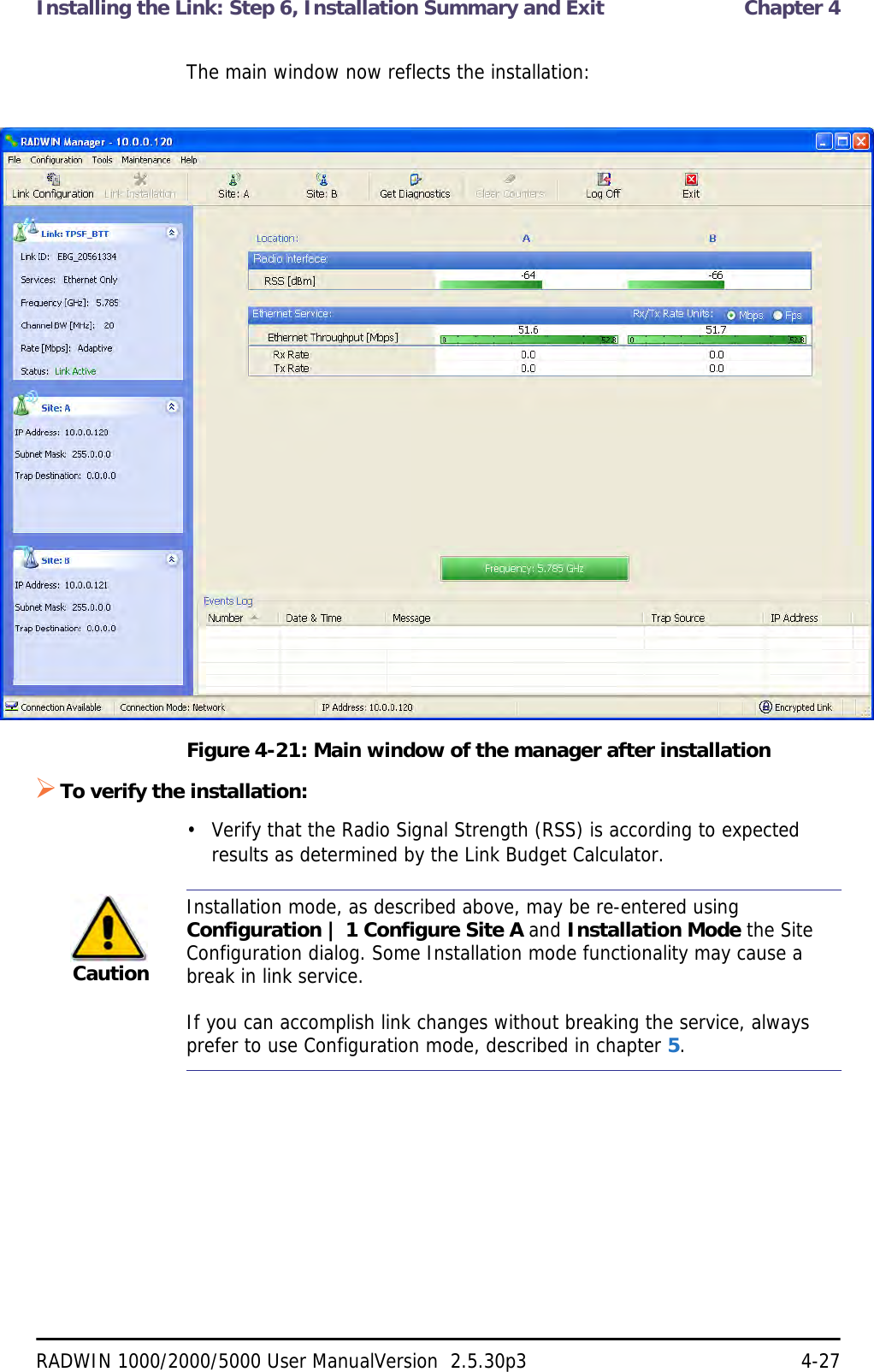 Installing the Link: Step 6, Installation Summary and Exit  Chapter 4RADWIN 1000/2000/5000 User ManualVersion  2.5.30p3 4-27The main window now reflects the installation:Figure 4-21: Main window of the manager after installation To verify the installation:• Verify that the Radio Signal Strength (RSS) is according to expected results as determined by the Link Budget Calculator.CautionInstallation mode, as described above, may be re-entered using Configuration | 1 Configure Site A and Installation Mode the Site Configuration dialog. Some Installation mode functionality may cause a break in link service.If you can accomplish link changes without breaking the service, always prefer to use Configuration mode, described in chapter 5. 