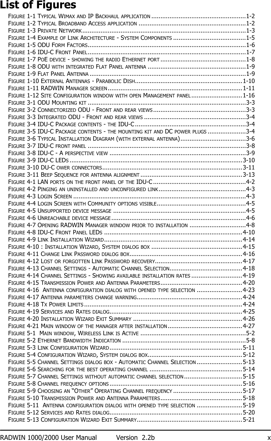 RADWIN 1000/2000 User Manual Version  2.2b xList of FiguresFIGURE 1-1 TYPICAL WIMAX AND IP BACKHAUL APPLICATION ....................................................1-2FIGURE 1-2 TYPICAL BROADBAND ACCESS APPLICATION ...........................................................1-2FIGURE 1-3 PRIVATE NETWORK..........................................................................................1-3FIGURE 1-4 EXAMPLE OF LINK ARCHITECTURE - SYSTEM COMPONENTS ........................................1-5FIGURE 1-5 ODU FORM FACTORS.......................................................................................1-6FIGURE 1-6 IDU-C FRONT PANEL.......................................................................................1-7FIGURE 1-7 POE DEVICE - SHOWING THE RADIO ETHERNET PORT ...............................................1-8FIGURE 1-8 ODU WITH INTEGRATED FLAT PANEL ANTENNA ......................................................1-9FIGURE 1-9 FLAT PANEL ANTENNA ......................................................................................1-9FIGURE 1-10 EXTERNAL ANTENNAS - PARABOLIC DISH...........................................................1-10FIGURE 1-11 RADWIN MANAGER SCREEN..........................................................................1-11FIGURE 1-12 SITE CONFIGURATION WINDOW WITH OPEN MANAGEMENT PANEL............................1-16FIGURE 3-1 ODU MOUNTING KIT .......................................................................................3-3FIGURE 3-2 CONNECTORIZED ODU - FRONT AND REAR VIEWS...................................................3-3FIGURE 3-3 INTEGRATED ODU - FRONT AND REAR VIEWS ........................................................3-4FIGURE 3-4 IDU-C PACKAGE CONTENTS - THE IDU-C .............................................................3-4FIGURE 3-5 IDU-C PACKAGE CONTENTS - THE MOUNTING KIT AND DC POWER PLUGS .....................3-4FIGURE 3-6 TYPICAL INSTALLATION DIAGRAM (WITH EXTERNAL ANTENNA)....................................3-6FIGURE 3-7 IDU-C FRONT PANEL .......................................................................................3-8FIGURE 3-8 IDU-C - A PERSPECTIVE VIEW ...........................................................................3-9FIGURE 3-9 IDU-C LEDS...............................................................................................3-10FIGURE 3-10 DU-C OWER CONNECTORS.............................................................................3-11FIGURE 3-11 BEEP SEQUENCE FOR ANTENNA ALIGNMENT ........................................................3-13FIGURE 4-1 LAN PORTS ON THE FRONT PANEL OF THE IDU-C ...................................................4-2FIGURE 4-2 PINGING AN UNINSTALLED AND UNCONFIGURED LINK................................................4-3FIGURE 4-3 LOGIN SCREEN ...............................................................................................4-3FIGURE 4-4 LOGIN SCREEN WITH COMMUNITY OPTIONS VISIBLE.................................................4-5FIGURE 4-5 UNSUPPORTED DEVICE MESSAGE .........................................................................4-5FIGURE 4-6 UNREACHABLE DEVICE MESSAGE ..........................................................................4-6FIGURE 4-7 OPENING RADWIN MANAGER WINDOW PRIOR TO INSTALLATION ...............................4-8FIGURE 4-8 IDU-C FRONT PANEL LEDS............................................................................4-10FIGURE 4-9 LINK INSTALLATION WIZARD............................................................................4-14FIGURE 4-10 : INSTALLATION WIZARD, SYSTEM DIALOG BOX ..................................................4-15FIGURE 4-11 CHANGE LINK PASSWORD DIALOG BOX..............................................................4-16FIGURE 4-12 LOST OR FORGOTTEN LINK PASSWORD RECOVERY................................................4-17FIGURE 4-13 CHANNEL SETTINGS - AUTOMATIC CHANNEL SELECTION........................................4-18FIGURE 4-14 CHANNEL SETTINGS - SHOWING AVAILABLE INSTALLATION RATES ............................4-19FIGURE 4-15 TRANSMISSION POWER AND ANTENNA PARAMETERS.............................................4-20FIGURE 4-16  ANTENNA CONFIGURATION DIALOG WITH OPENED TYPE SELECTION .........................4-23FIGURE 4-17 ANTENNA PARAMETERS CHANGE WARNING..........................................................4-24FIGURE 4-18 TX POWER LIMITS .......................................................................................4-24FIGURE 4-19 SERVICES AND RATES DIALOG.........................................................................4-25FIGURE 4-20 INSTALLATION WIZARD EXIT SUMMARY ............................................................4-26FIGURE 4-21 MAIN WINDOW OF THE MANAGER AFTER INSTALLATION.........................................4-27FIGURE 5-1  MAIN WINDOW, WIRELESS LINK IS ACTIVE ..........................................................5-2FIGURE 5-2 ETHERNET BANDWIDTH INDICATION ....................................................................5-8FIGURE 5-3 LINK CONFIGURATION WIZARD.........................................................................5-11FIGURE 5-4 CONFIGURATION WIZARD, SYSTEM DIALOG BOX....................................................5-12FIGURE 5-5 CHANNEL SETTINGS DIALOG BOX - AUTOMATIC CHANNEL SELECTION .........................5-13FIGURE 5-6 SEARCHING FOR THE BEST OPERATING CHANNEL ...................................................5-14FIGURE 5-7 CHANNEL SETTINGS WITHOUT AUTOMATIC CHANNEL SELECTION................................5-15FIGURE 5-8 CHANNEL FREQUENCY OPTIONS .........................................................................5-16FIGURE 5-9 CHOOSING AN “OTHER” OPERATING CHANNEL FREQUENCY ......................................5-17FIGURE 5-10 TRANSMISSION POWER AND ANTENNA PARAMETERS.............................................5-18FIGURE 5-11  ANTENNA CONFIGURATION DIALOG WITH OPENED TYPE SELECTION .........................5-19FIGURE 5-12 SERVICES AND RATES DIALOG.........................................................................5-20FIGURE 5-13 CONFIGURATION WIZARD EXIT SUMMARY..........................................................5-21