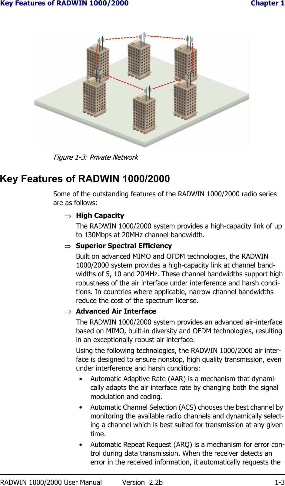 Key Features of RADWIN 1000/2000  Chapter 1RADWIN 1000/2000 User Manual Version  2.2b 1-3Figure 1-3: Private NetworkKey Features of RADWIN 1000/2000Some of the outstanding features of the RADWIN 1000/2000 radio series are as follows:⇒High CapacityThe RADWIN 1000/2000 system provides a high-capacity link of up to 130Mbps at 20MHz channel bandwidth.⇒Superior Spectral EfficiencyBuilt on advanced MIMO and OFDM technologies, the RADWIN 1000/2000 system provides a high-capacity link at channel band-widths of 5, 10 and 20MHz. These channel bandwidths support high robustness of the air interface under interference and harsh condi-tions. In countries where applicable, narrow channel bandwidths reduce the cost of the spectrum license.⇒Advanced Air InterfaceThe RADWIN 1000/2000 system provides an advanced air-interface based on MIMO, built-in diversity and OFDM technologies, resulting in an exceptionally robust air interface. Using the following technologies, the RADWIN 1000/2000 air inter-face is designed to ensure nonstop, high quality transmission, even under interference and harsh conditions:• Automatic Adaptive Rate (AAR) is a mechanism that dynami-cally adapts the air interface rate by changing both the signal modulation and coding.• Automatic Channel Selection (ACS) chooses the best channel by monitoring the available radio channels and dynamically select-ing a channel which is best suited for transmission at any given time.• Automatic Repeat Request (ARQ) is a mechanism for error con-trol during data transmission. When the receiver detects an error in the received information, it automatically requests the 