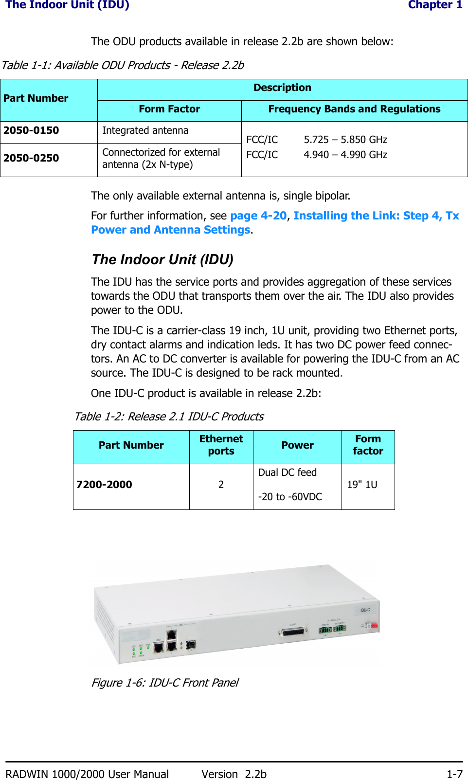 The Indoor Unit (IDU)  Chapter 1RADWIN 1000/2000 User Manual Version  2.2b 1-7The ODU products available in release 2.2b are shown below:The only available external antenna is, single bipolar.For further information, see page 4-20, Installing the Link: Step 4, Tx Power and Antenna Settings.The Indoor Unit (IDU)The IDU has the service ports and provides aggregation of these services towards the ODU that transports them over the air. The IDU also provides power to the ODU.The IDU-C is a carrier-class 19 inch, 1U unit, providing two Ethernet ports, dry contact alarms and indication leds. It has two DC power feed connec-tors. An AC to DC converter is available for powering the IDU-C from an AC source. The IDU-C is designed to be rack mounted.One IDU-C product is available in release 2.2b:Figure 1-6: IDU-C Front PanelTable 1-1: Available ODU Products - Release 2.2bPart NumberDescriptionForm Factor Frequency Bands and Regulations2050-0150 Integrated antenna  FCC/IC 5.725 – 5.850 GHzFCC/IC 4.940 – 4.990 GHz2050-0250 Connectorized for external antenna (2x N-type)Table 1-2: Release 2.1 IDU-C ProductsPart Number Ethernet ports Power Form factor7200-2000 2Dual DC feed-20 to -60VDC 19&quot; 1U